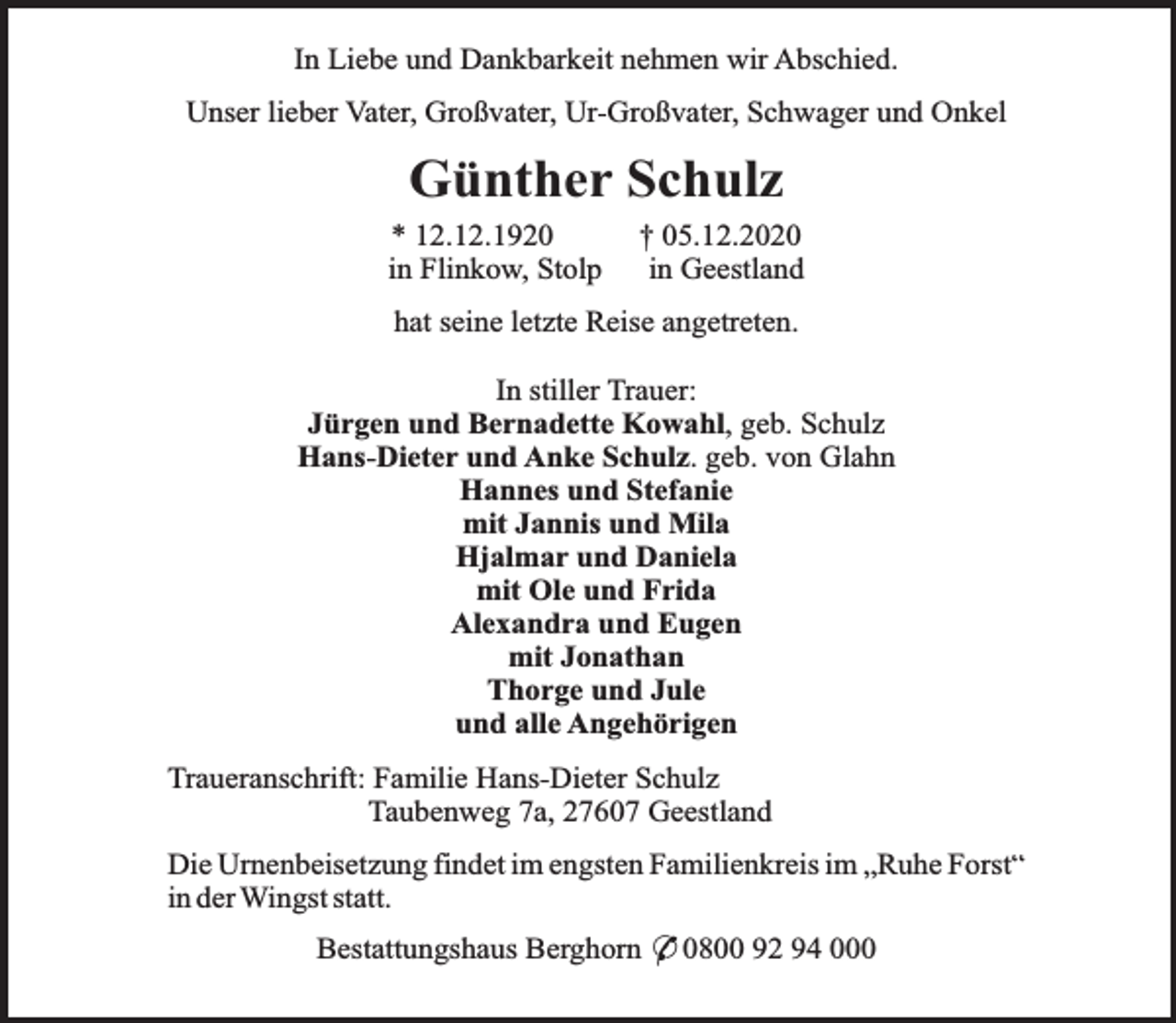 <p>In Liebe und Dankbarkeit nehmen wir Abschied.<br />Unser lieber Vater, Großvater, Ur-Großvater, Schwager und Onkel</p><p>Günther Schulz<br />* 12.12.1920<br />in Flinkow, Stolp</p><p>† 05.12.2020<br />in Geestland</p><p>hat seine letzte Reise angetreten.<br />In stiller Trauer:<br />Jürgen und Bernadette Kowahl, geb. Schulz<br />Hans-Dieter und Anke Schulz. geb. von Glahn<br />Hannes und Stefanie<br />mit Jannis und Mila<br />Hjalmar und Daniela<br />mit Ole und Frida<br />Alexandra und Eugen<br />mit Jonathan<br />Thorge und Jule<br />und alle Angehörigen<br />Traueranschrift: Familie Hans-Dieter Schulz<br />Taubenweg 7a, 27607 Geestland<br />Die Urnenbeisetzung findet im engsten Familienkreis im „Ruhe Forst“<br />in der Wingst statt.<br />Bestattungshaus Berghorn * 0800 92 94 000</p>