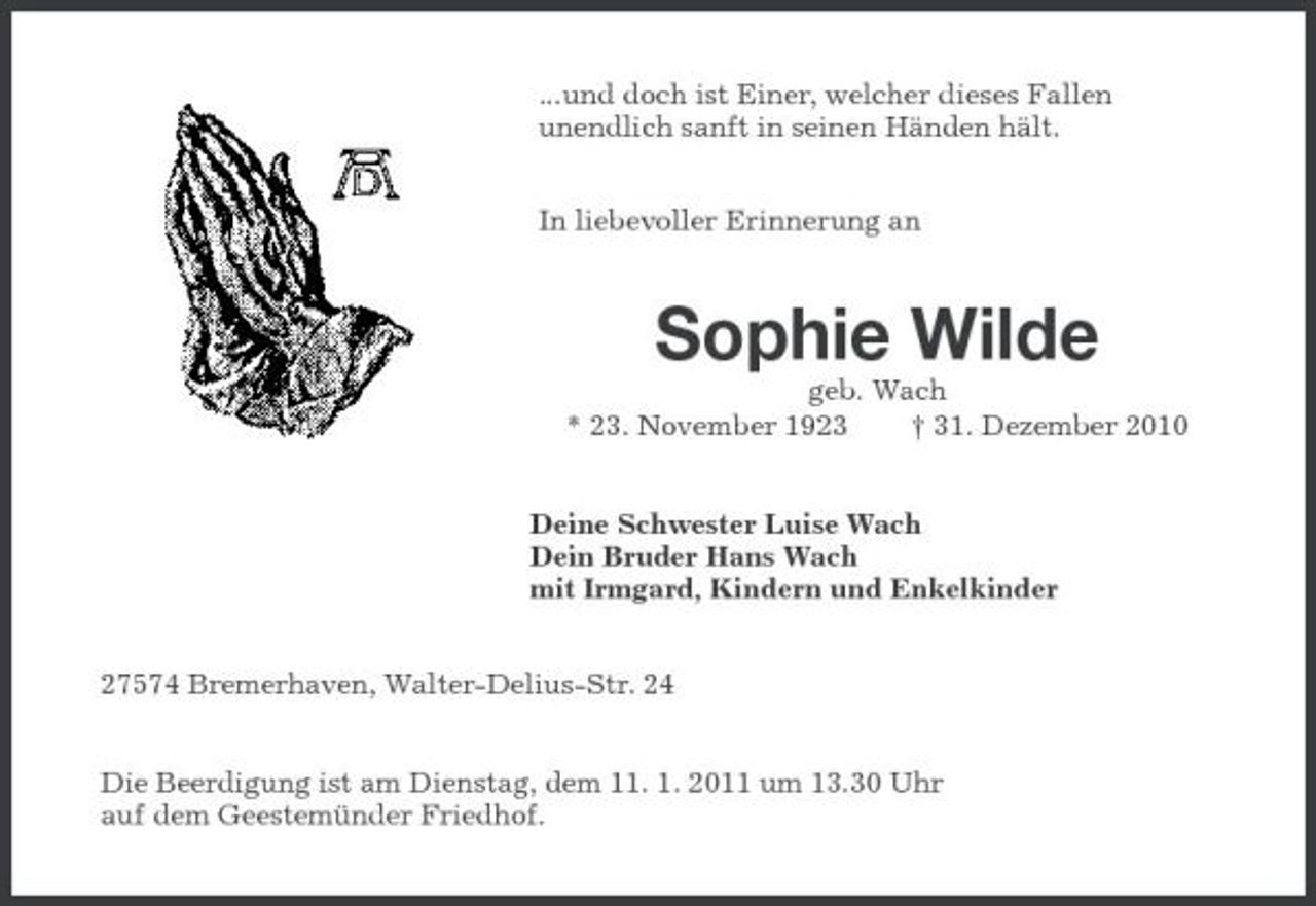 <p>...und doch ist Einer, welcher dieses Fallen unendlich sanft in seinen Händen hält. In liebevoller Erinnerung an</p><p>Sophie Wilde<br />geb. Wach * 23. November 1923 † 31. Dezember 2010 Deine Schwester Luise Wach Dein Bruder Hans Wach mit Irmgard, Kindern und Enkelkinder 27574 Bremerhaven, Walter-Delius-Str. 24 Die Beerdigung ist am Dienstag, dem 11. 1. 2011 um 13.30 Uhr auf dem Geestemünder Friedhof.</p>