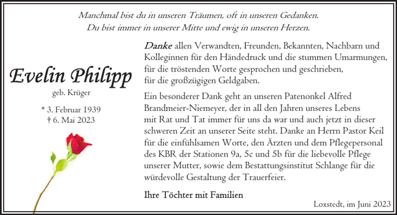 <p>Manchmal bist du in unseren Träumen, oft in unseren Gedanken.<br />Du bist immer in unserer Mitte und ewig in unseren Herzen.</p><p>geb. Krüger<br />* 3. Februar 1939<br />† 6. Mai 2023</p><p>allen Verwandten, Freunden, Bekannten, Nachbarn und<br />Kolleginnen für den Händedruck und die stummen Umarmungen,<br />für die tröstenden Worte gesprochen und geschrieben,<br />für die großzügigen Geldgaben.<br />Ein besonderer Dank geht an unseren Patenonkel Alfred<br />Brandmeier-Niemeyer, der in all den Jahren unseres Lebens<br />mit Rat und Tat immer für uns da war und auch jetzt in dieser<br />schweren Zeit an unserer Seite steht. Danke an Herrn Pastor Keil<br />für die einfühlsamen Worte, den Ärzten und dem Pflegepersonal<br />des KBR der Stationen 9a, 5c und 5b für die liebevolle Pflege<br />unserer Mutter, sowie dem Bestattungsinstitut Schlange für die<br />würdevolle Gestaltung der Trauerfeier.<br />Loxstedt, im Juni 2023</p>