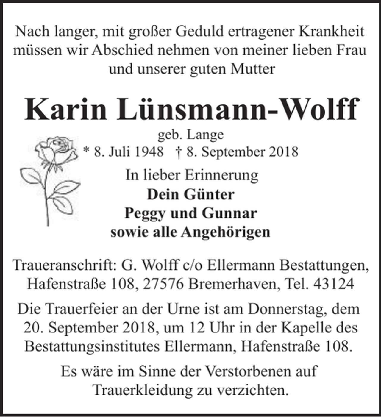 <p>Nach langer, mit großer Geduld ertragener Krankheit<br />müssen wir Abschied nehmen von meiner lieben Frau<br />und unserer guten Mutter</p><p>Karin Lünsmann-Wolff<br />geb. Lange<br />* 8. Juli 1948 † 8. September 2018</p><p>In lieber Erinnerung<br />Dein Günter<br />Peggy und Gunnar<br />sowie alle Angehörigen<br />Traueranschrift: G. Wolff c/o Ellermann Bestattungen,<br />Hafenstraße 108, 27576 Bremerhaven, Tel. 43124<br />Die Trauerfeier an der Urne ist am Donnerstag, dem<br />20. September 2018, um 12 Uhr in der Kapelle des<br />Bestattungsinstitutes Ellermann, Hafenstraße 108.<br />Es wäre im Sinne der Verstorbenen auf<br />Trauerkleidung zu verzichten.</p>