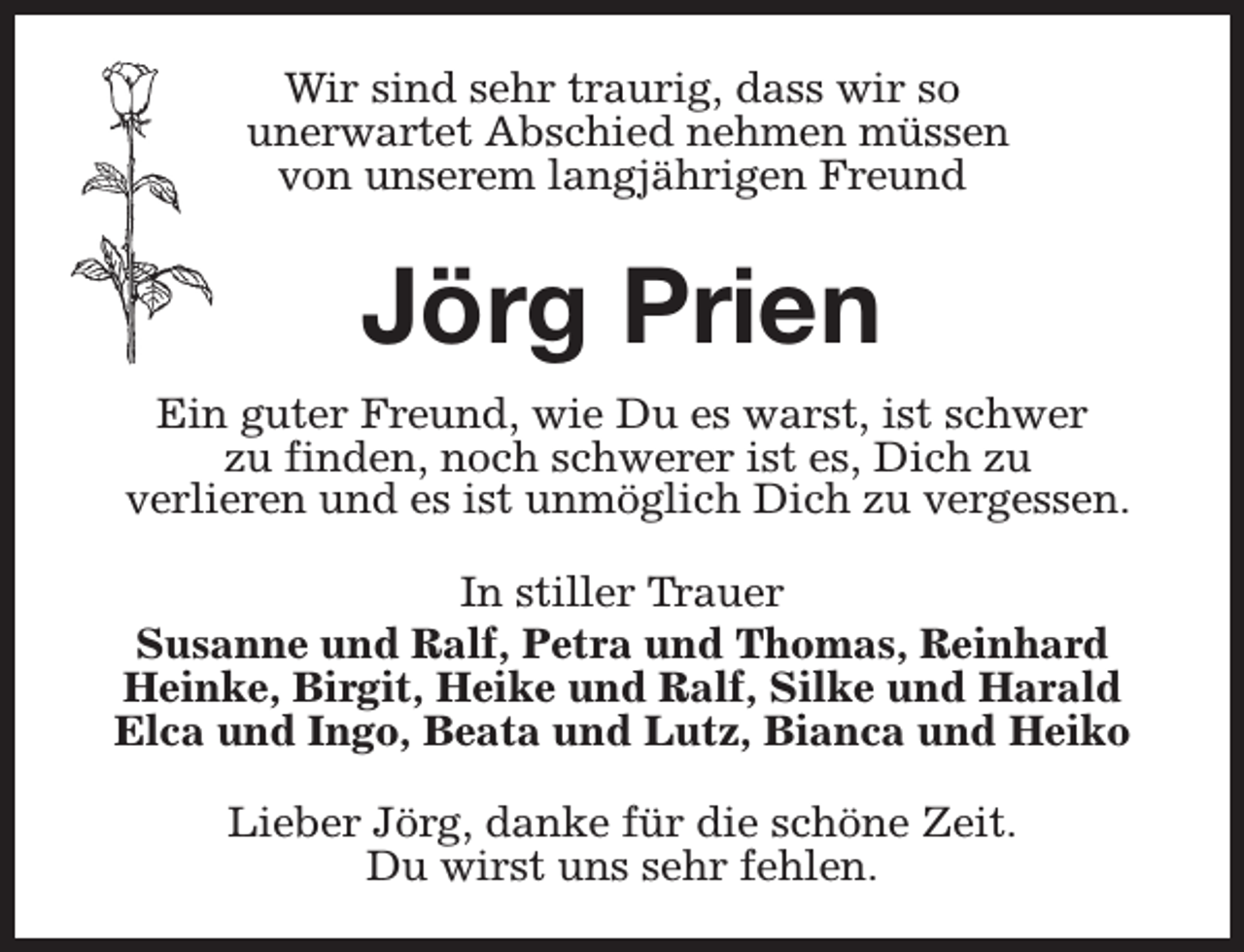 <p>Wir sind sehr traurig, dass wir so<br />unerwartet Abschied nehmen müssen<br />von unserem langjährigen Freund</p><p>Jörg Prien<br />Ein guter Freund, wie Du es warst, ist schwer<br />zu finden, noch schwerer ist es, Dich zu<br />verlieren und es ist unmöglich Dich zu vergessen.<br />In stiller Trauer<br />Susanne und Ralf, Petra und Thomas, Reinhard<br />Heinke, Birgit, Heike und Ralf, Silke und Harald<br />Elca und Ingo, Beata und Lutz, Bianca und Heiko<br />Lieber Jörg, danke für die schöne Zeit.<br />Du wirst uns sehr fehlen.</p>