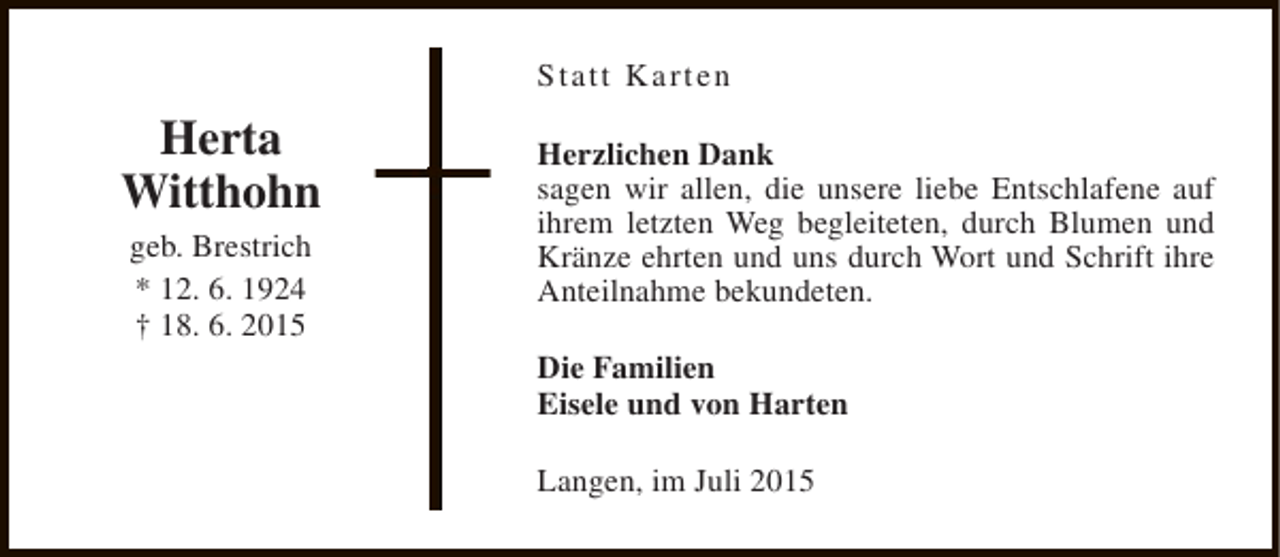 <p>Statt Karten</p><p>Herta<br />Witthohn<br />geb. Brestrich<br />* 12. 6. 1924<br />† 18. 6. 2015</p><p>Herzlichen Dank<br />sagen wir allen, die unsere liebe Entschlafene auf<br />ihrem letzten Weg begleiteten, durch Blumen und<br />Kränze ehrten und uns durch Wort und Schrift ihre<br />Anteilnahme bekundeten.<br />Die Familien<br />Eisele und von Harten<br />Langen, im Juli 2015</p>
