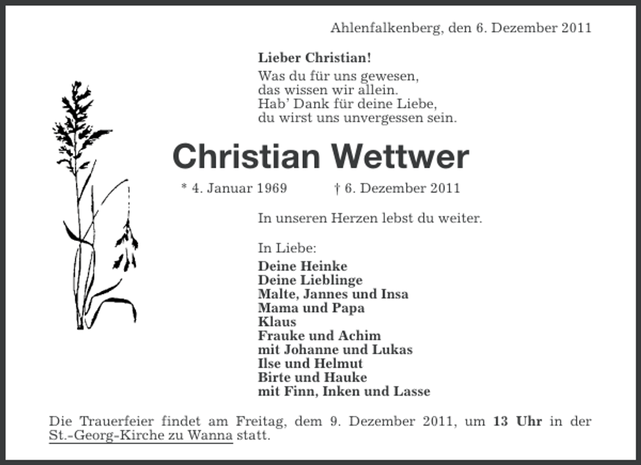 <p>Ahlenfalkenberg, den 6. Dezember 2011<br />Lieber Christian!<br />Was du für uns gewesen,<br />das wissen wir allein.<br />Hab’ Dank für deine Liebe,<br />du wirst uns unvergessen sein.</p><p>Christian Wettwer<br />* 4. Januar 1969</p><p>† 6. Dezember 2011</p><p>In unseren Herzen lebst du weiter.<br />In Liebe:<br />Deine Heinke<br />Deine Lieblinge<br />Malte, Jannes und Insa<br />Mama und Papa<br />Klaus<br />Frauke und Achim<br />mit Johanne und Lukas<br />Ilse und Helmut<br />Birte und Hauke<br />mit Finn, Inken und Lasse<br />Die Trauerfeier findet am Freitag, dem 9. Dezember 2011, um 13 Uhr in der<br />St.-Georg-Kirche zu Wanna statt.</p>