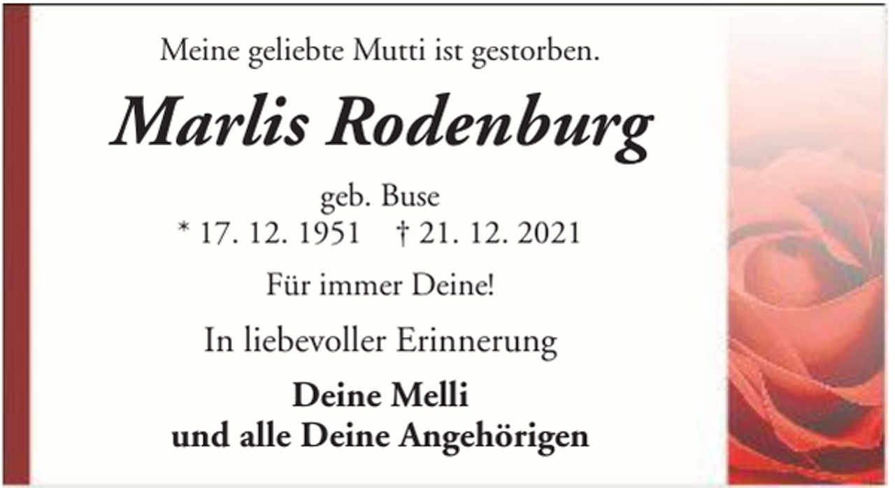 <p>Meine geliebte Mutti ist gestorben.</p><p>Marlis Rodenburg<br />geb. Buse<br />* 17. 12. 1951 † 21. 12. 2021<br />Für immer Deine!</p><p>In liebevoller Erinnerung<br />Deine Melli<br />und alle Deine Angehörigen</p>