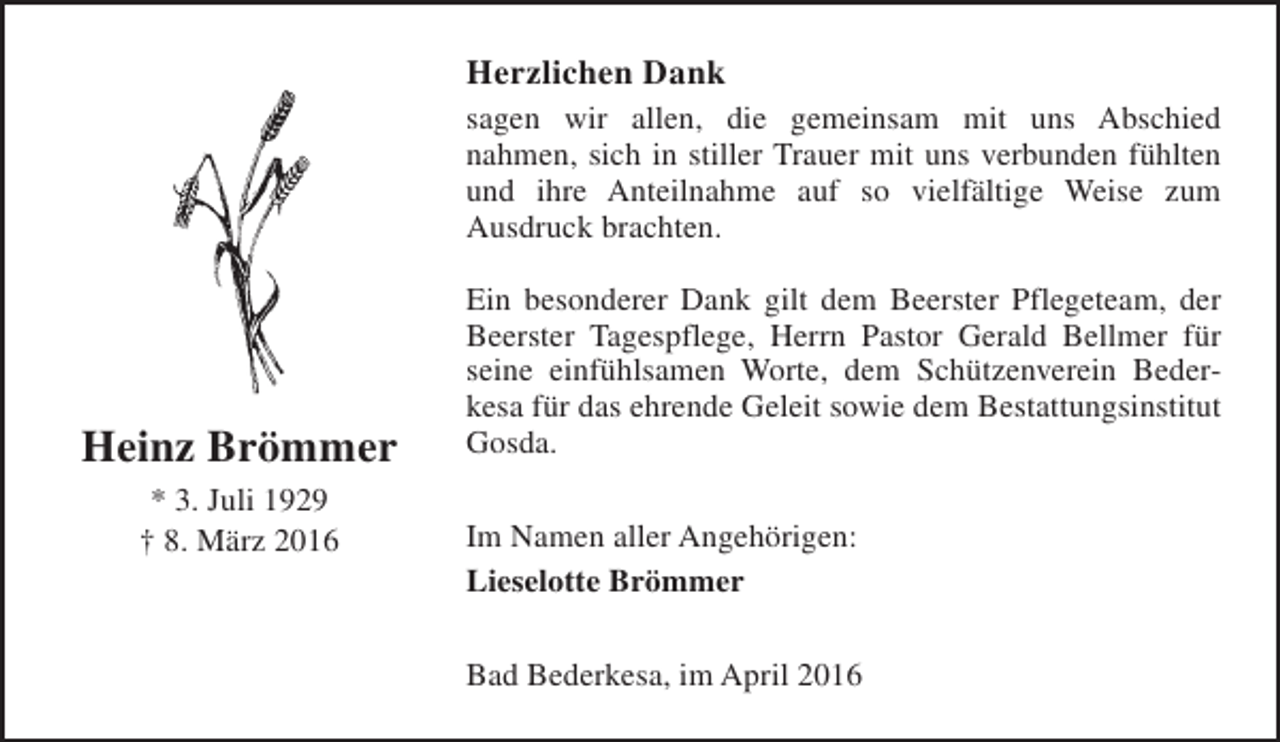 <p>Herzlichen Dank<br />sagen wir allen, die gemeinsam mit uns Abschied<br />nahmen, sich in stiller Trauer mit uns verbunden fühlten<br />und ihre Anteilnahme auf so vielfältige Weise zum<br />Ausdruck brachten.</p><p>Heinz Brömmer<br />* 3. Juli 1929<br />† 8. März 2016</p><p>Ein besonderer Dank gilt dem Beerster Pflegeteam, der<br />Beerster Tagespflege, Herrn Pastor Gerald Bellmer für<br />seine einfühlsamen Worte, dem Schützenverein Bederkesa für das ehrende Geleit sowie dem Bestattungsinstitut<br />Gosda.<br />Im Namen aller Angehörigen:<br />Lieselotte Brömmer<br />Bad Bederkesa, im April 2016</p>