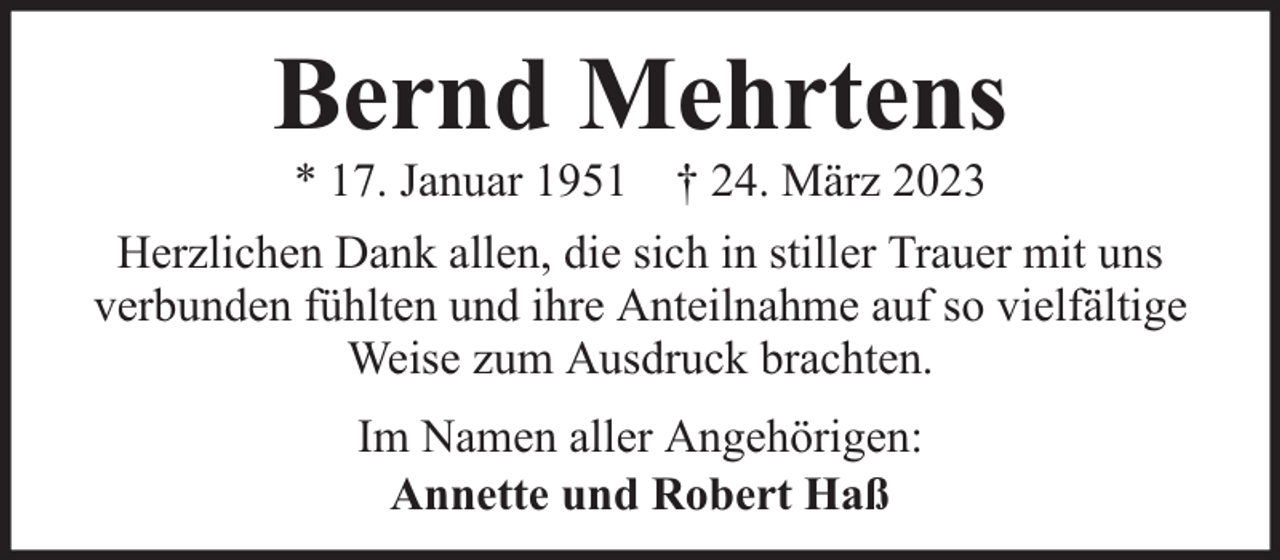 <p>Bernd Mehrtens<br />* 17. Januar 1951 † 24. März 2023</p><p>Herzlichen Dank allen, die sich in stiller Trauer mit uns<br />verbunden fühlten und ihre Anteilnahme auf so vielfältige<br />Weise zum Ausdruck brachten.<br />Im Namen aller Angehörigen:<br />Annette und Robert Haß</p>