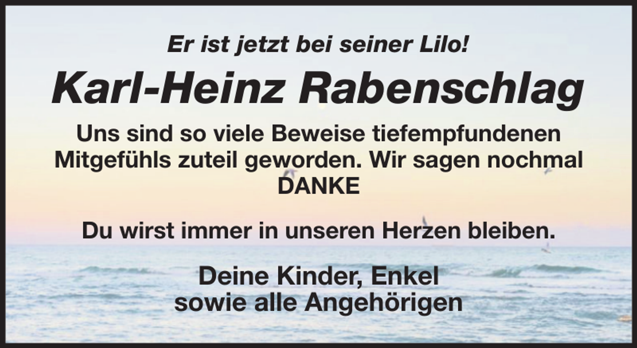 <p>Er ist jetzt bei seiner Lilo!</p><p>Karl-Heinz Rabenschlag<br />Uns sind so viele Beweise tiefempfundenen<br />Mitgefühls zuteil geworden. Wir sagen nochmal<br />DANKE<br />Du wirst immer in unseren Herzen bleiben.</p><p>Deine Kinder, Enkel<br />sowie alle Angehörigen</p>