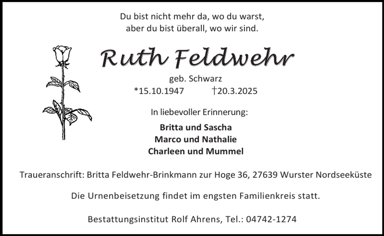 <p>Du bist nicht mehr da, wo du warst,<br />aber du bist überall, wo wir sind.</p>
<p>Ruth Feldwehr<br />geb. Schwarz<br />*15.10.1947<br />†20.3.2025<br />In liebevoller Erinnerung:<br />Britta und Sascha<br />Marco und Nathalie<br />Charleen und Mummel<br />Traueranschrift: Britta Feldwehr-Brinkmann zur Hoge 36, 27639 Wurster Nordseeküste<br />Die Urnenbeisetzung findet im engsten Familienkreis statt.<br />Bestattungsinstitut Rolf Ahrens, Tel.: 04742-1274</p>