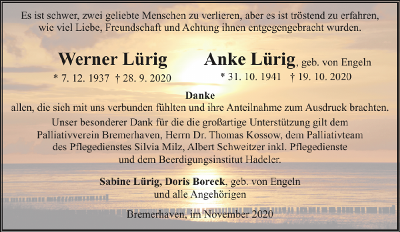 <p>Es ist schwer, zwei geliebte Menschen zu verlieren, aber es ist tröstend zu erfahren,<br />wie viel Liebe, Freundschaft und Achtung ihnen entgegengebracht wurden.</p><p>Werner Lürig<br />* 7. 12. 1937 † 28. 9. 2020</p><p>Anke Lürig , geb. von Engeln<br />* 31. 10. 1941 † 19. 10. 2020</p><p>Danke<br />allen, die sich mit uns verbunden fühlten und ihre Anteilnahme zum Ausdruck brachten.<br />Unser besonderer Dank für die die großartige Unterstützung gilt dem<br />Palliativverein Bremerhaven, Herrn Dr. Thomas Kossow, dem Palliativteam<br />des Pflegedienstes Silvia Milz, Albert Schweitzer inkl. Pflegedienste<br />und dem Beerdigungsinstitut Hadeler.<br />Sabine Lürig, Doris Boreck, geb. von Engeln<br />und alle Angehörigen<br />Bremerhaven, im November 2020</p>