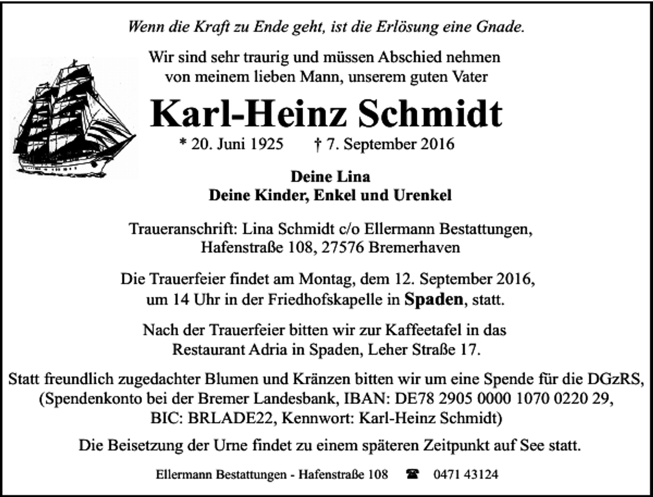 <p>Wenn die Kraft zu Ende geht, ist die Erlösung eine Gnade.<br />Wir sind sehr traurig und müssen Abschied nehmen<br />von meinem lieben Mann, unserem guten Vater</p><p>Karl-Heinz Schmidt<br />* 20. Juni 1925</p><p>† 7. September 2016</p><p>Deine Lina<br />Deine Kinder, Enkel und Urenkel<br />Traueranschrift: Lina Schmidt c/o Ellermann Bestattungen,<br />Hafenstraße 108, 27576 Bremerhaven<br />Die Trauerfeier findet am Montag, dem 12. September 2016,<br />um 14 Uhr in der Friedhofskapelle in Spaden, statt.<br />Nach der Trauerfeier bitten wir zur Kaffeetafel in das<br />Restaurant Adria in Spaden, Leher Straße 17.<br />Statt freundlich zugedachter Blumen und Kränzen bitten wir um eine Spende für die DGzRS,<br />(Spendenkonto bei der Bremer Landesbank, IBAN: DE78 2905 0000 107220 29,<br />BIC: BRLADE22, Kennwort: Karl-Heinz Schmidt)<br />Die Beisetzung der Urne findet zu einem späteren Zeitpunkt auf See statt.<br />Ellermann Bestattungen - Hafenstraße 108</p><p>(</p><p>0471 43124</p>