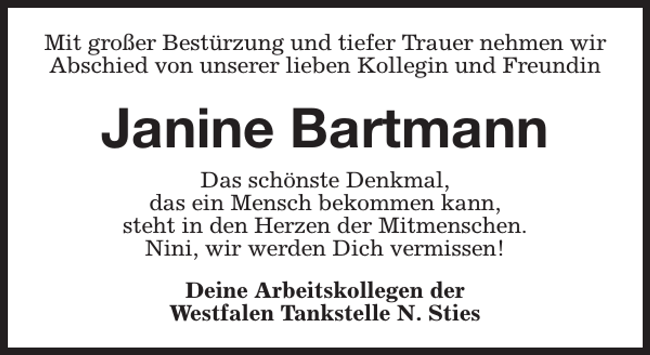 <p>Mit großer Bestürzung und tiefer Trauer nehmen wir<br />Abschied von unserer lieben Kollegin und Freundin</p><p>Janine Bartmann<br />Das schönste Denkmal,<br />das ein Mensch bekommen kann,<br />steht in den Herzen der Mitmenschen.<br />Nini, wir werden Dich vermissen!<br />Deine Arbeitskollegen der<br />Westfalen Tankstelle N. Sties</p>