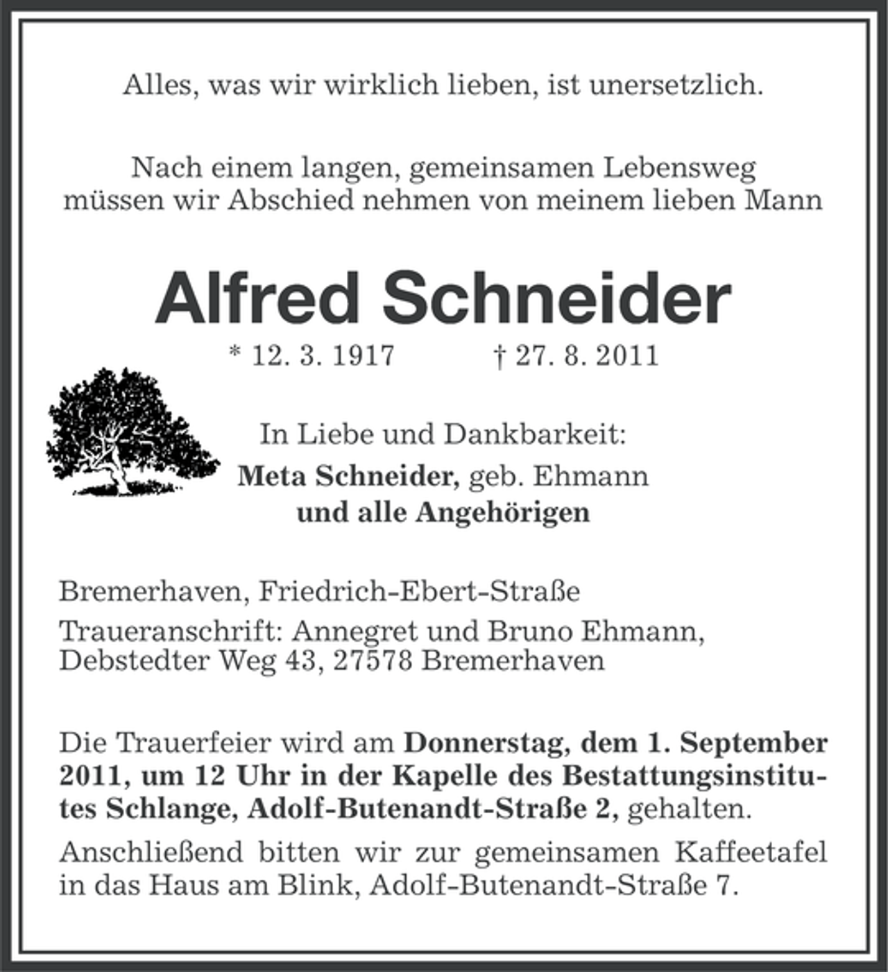 <p>Alles, was wir wirklich lieben, ist unersetzlich.<br />Nach einem langen, gemeinsamen Lebensweg<br />müssen wir Abschied nehmen von meinem lieben Mann</p><p>Alfred Schneider<br />* 12. 3. 1917</p><p>† 27. 8. 2011</p><p>In Liebe und Dankbarkeit:<br />Meta Schneider, geb. Ehmann<br />und alle Angehörigen<br />Bremerhaven, Friedrich-Ebert-Straße<br />Traueranschrift: Annegret und Bruno Ehmann,<br />Debstedter Weg 43, 27578 Bremerhaven<br />Die Trauerfeier wird am Donnerstag, dem 1. September<br />2011, um 12 Uhr in der Kapelle des Bestattungsinstitutes Schlange, Adolf-Butenandt-Straße 2, gehalten.<br />Anschließend bitten wir zur gemeinsamen Kaffeetafel<br />in das Haus am Blink, Adolf-Butenandt-Straße 7.</p>