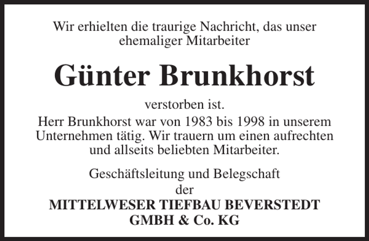 <p>Wir erhielten die traurige Nachricht, das unser<br />ehemaliger Mitarbeiter</p><p>Günter Brunkhorst</p><p>verstorben ist.<br />Herr Brunkhorst war von 1983 bis 1998 in unserem<br />Unternehmen tätig. Wir trauern um einen aufrechten<br />und allseits beliebten Mitarbeiter.<br />Geschäftsleitung und Belegschaft<br />der<br />MITTELWESER TIEFBAU BEVERSTEDT<br />GMBH &amp; Co. KG</p>