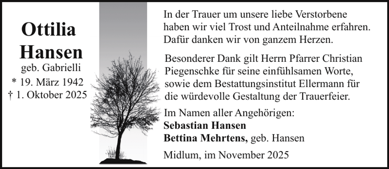 <p>Ottilia<br />Hansen</p><p>geb. Gabrielli<br />* 19. März 1942<br />† 1. Oktober 2025</p><p>In der Trauer um unsere liebe Verstorbene<br />haben wir viel Trost und Anteilnahme erfahren.<br />Dafür danken wir von ganzem Herzen.<br />Besonderer Dank gilt Herrn Pfarrer Christian<br />Piegenschke für seine einfühlsamen Worte,<br />sowie dem Bestattungsinstitut Ellermann für<br />die würdevolle Gestaltung der Trauerfeier.<br />Im Namen aller Angehörigen:<br />Sebastian Hansen<br />Bettina Mehrtens, geb. Hansen<br />Midlum, im November 2025</p>