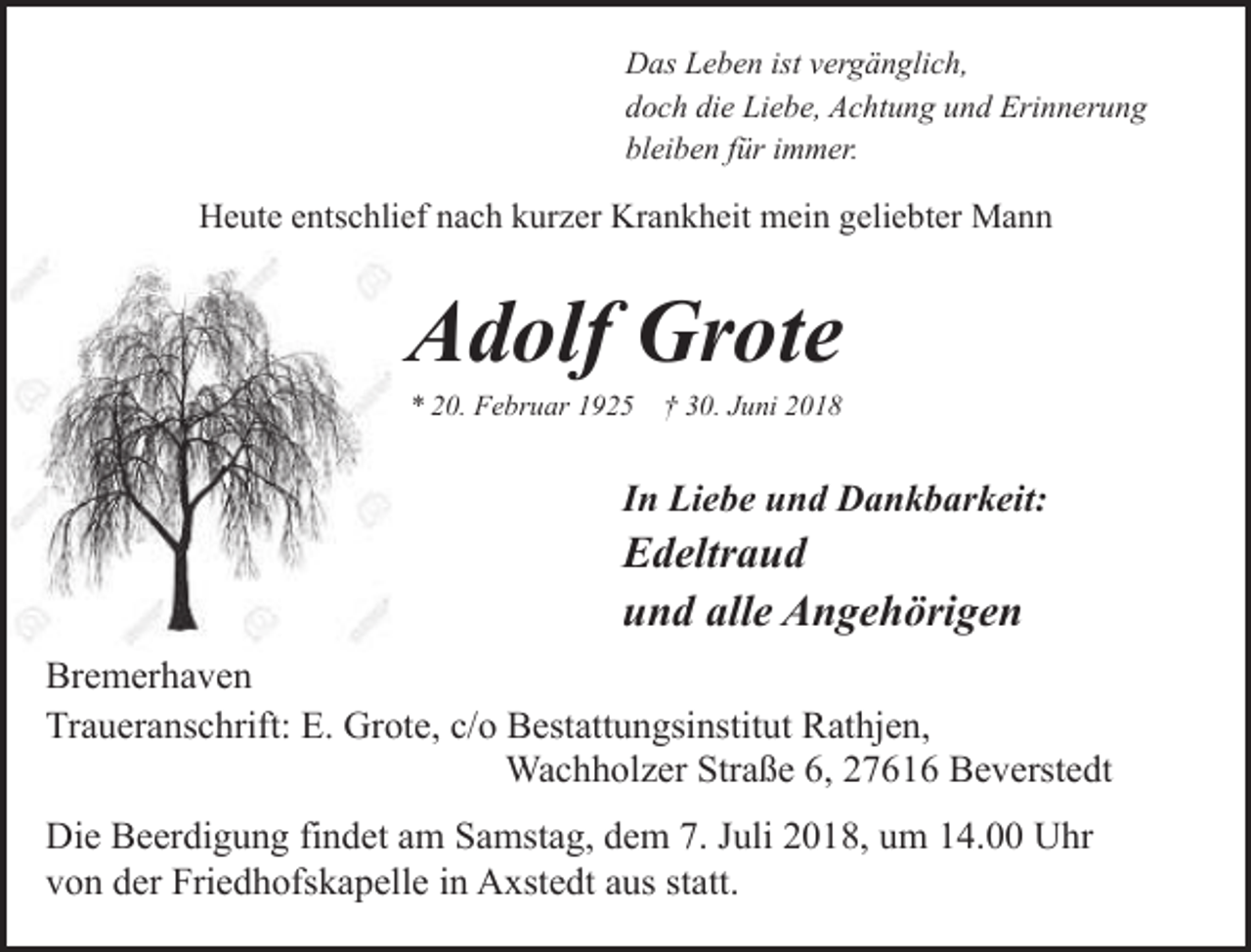 <p>Das Leben ist vergänglich,<br />doch die Liebe, Achtung und Erinnerung<br />bleiben für immer.</p><p>Heute entschlief nach kurzer Krankheit mein geliebter Mann</p><p>Adolf Grote<br />* 20. Februar 1925</p><p>† 30. Juni 2018</p><p>In Liebe und Dankbarkeit:</p><p>Edeltraud<br />und alle Angehörigen<br />Bremerhaven<br />Traueranschrift: E. Grote, c/o Bestattungsinstitut Rathjen,<br />Wachholzer Straße 6, 27616 Beverstedt<br />Die Beerdigung findet am Samstag, dem 7. Juli 2018, um 14.00 Uhr<br />von der Friedhofskapelle in Axstedt aus statt.</p>