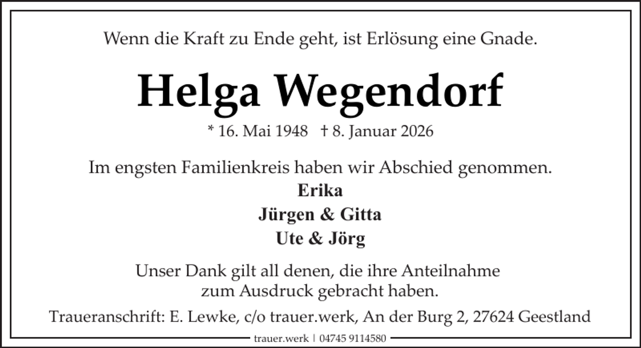 <p>Wenn die Kraft zu Ende geht, ist Erlösung eine Gnade.</p><p>Helga Wegendorf<br />* 16. Mai 1948 † 8. Januar 2026</p><p>Im engsten Familienkreis haben wir Abschied genommen.<br />Erika<br />Jürgen &amp; Gitta<br />Ute &amp; Jörg<br />Unser Dank gilt all denen, die ihre Anteilnahme<br />zum Ausdruck gebracht haben.<br />Traueranschrift: E. Lewke, c/o trauer.werk, An der Burg 2, 27624 Geestland<br />trauer.werk | 04745 9114580</p>