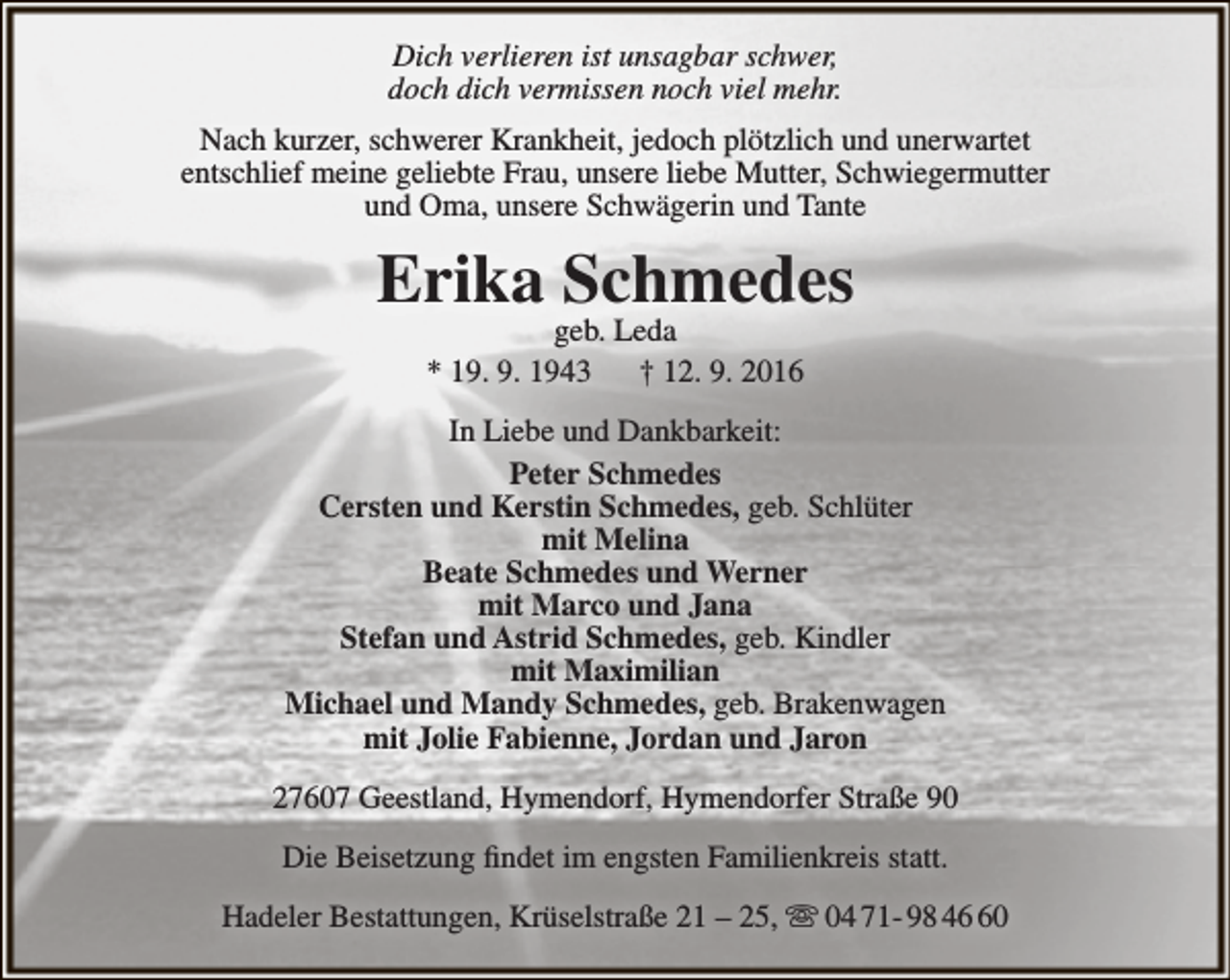 <p>Dich verlieren ist unsagbar schwer,<br />doch dich vermissen noch viel mehr.<br />Nach kurzer, schwerer Krankheit, jedoch plötzlich und unerwartet<br />entschlief meine geliebte Frau, unsere liebe Mutter, Schwiegermutter<br />und Oma, unsere Schwägerin und Tante</p><p>Erika Schmedes<br />geb. Leda<br />* 19. 9. 1943<br />† 12. 9. 2016</p><p>In Liebe und Dankbarkeit:<br />Peter Schmedes<br />Cersten und Kerstin Schmedes, geb. Schlüter<br />mit Melina<br />Beate Schmedes und Werner<br />mit Marco und Jana<br />Stefan und Astrid Schmedes, geb. Kindler<br />mit Maximilian<br />Michael und Mandy Schmedes, geb. Brakenwagen<br />mit Jolie Fabienne, Jordan und Jaron<br />27607 Geestland, Hymendorf, Hymendorfer Straße 90<br />Die Beisetzung findet im engsten Familienkreis statt.<br />Hadeler Bestattungen, Krüselstraße 21 – 25,  04 71- 98 40</p>