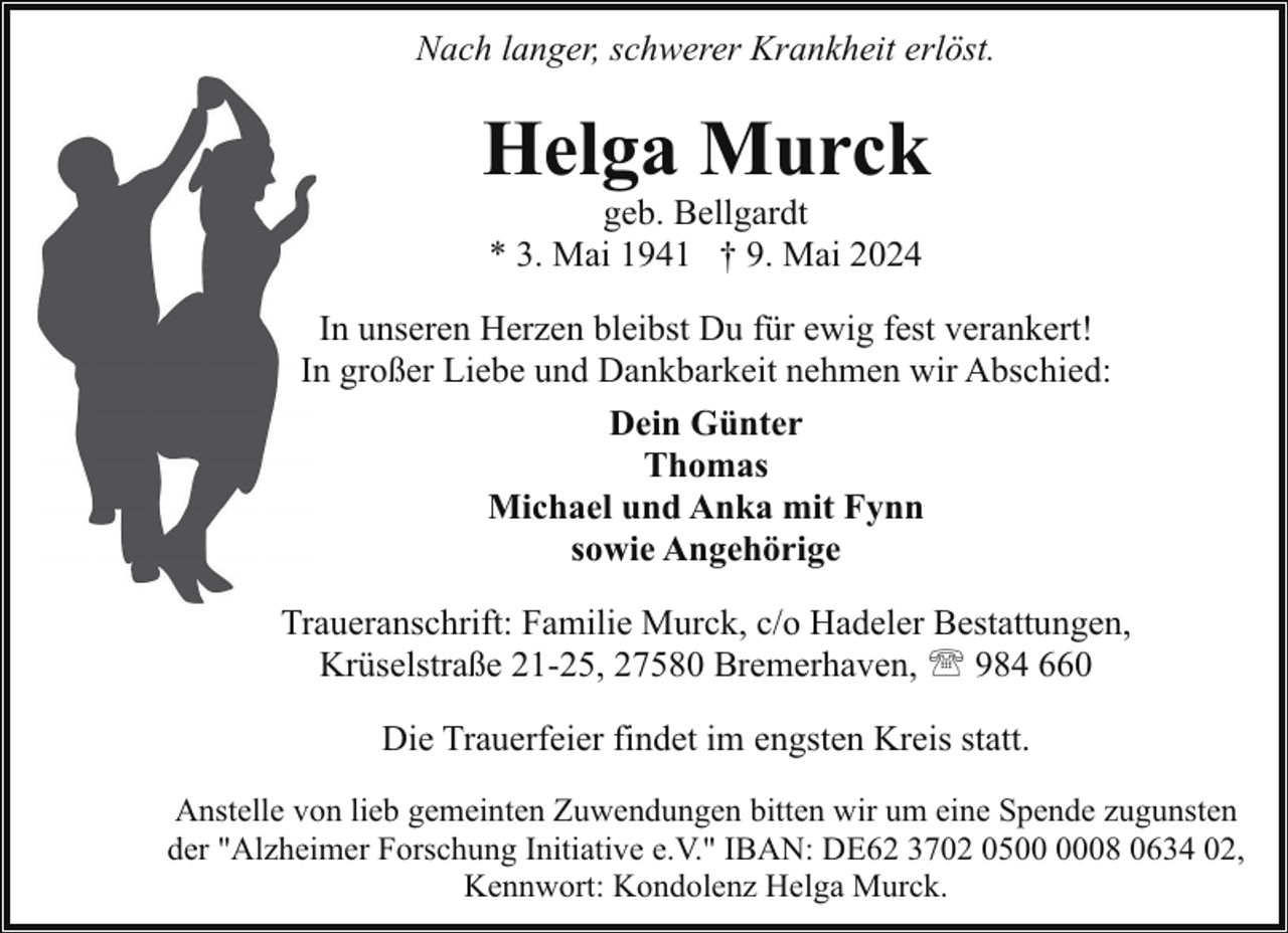 <p>Nach langer, schwerer Krankheit erlöst.</p><p>Helga Murck<br />geb. Bellgardt<br />* 3. Mai 1941 † 9. Mai 2024</p><p>In unseren Herzen bleibst Du für ewig fest verankert!<br />In großer Liebe und Dankbarkeit nehmen wir Abschied:<br />Dein Günter<br />Thomas<br />Michael und Anka mit Fynn<br />sowie Angehörige<br />Traueranschrift: Familie Murck, c/o Hadeler Bestattungen,<br />Krüselstraße 21-25, 27580 Bremerhaven, ' 984 660<br />Die Trauerfeier findet im engsten Kreis statt.<br />Anstelle von lieb gemeinten Zuwendungen bitten wir um eine Spende zugunsten<br />der "Alzheimer Forschung Initiative e.V." IBAN: DE62 3702 0508 0634 02,<br />Kennwort: Kondolenz Helga Murck.</p>