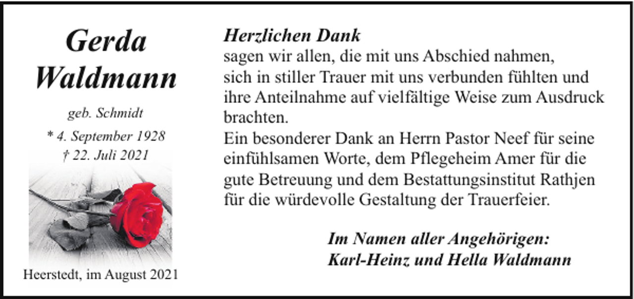 <p>Gerda<br />Waldmann<br />geb. Schmidt<br />* 4. September 1928<br />† 22. Juli 2021</p><p>Heerstedt, im August 2021</p><p>Herzlichen Dank</p><p>sagen wir allen, die mit uns Abschied nahmen,<br />sich in stiller Trauer mit uns verbunden fühlten und<br />ihre Anteilnahme auf vielfältige Weise zum Ausdruck<br />brachten.<br />Ein besonderer Dank an Herrn Pastor Neef für seine<br />einfühlsamen Worte, dem Pflegeheim Amer für die<br />gute Betreuung und dem Bestattungsinstitut Rathjen<br />für die würdevolle Gestaltung der Trauerfeier.<br />Im Namen aller Angehörigen:<br />Karl-Heinz und Hella Waldmann</p>