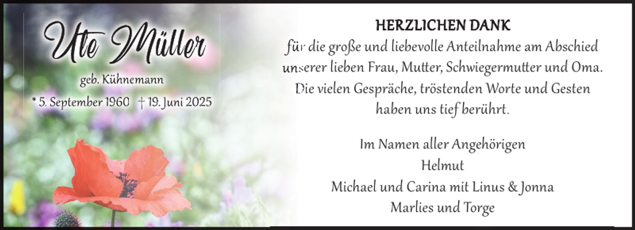 <p>U tet e M üll er</p>
<p>geb. Kühnemann<br />* 5. September 1960 † 19. Juni 2025</p>
<p>H E R Z L I C H E N DA N K<br />f r die g oße und liebevolle Anteilnahme am Abschied<br />unsserer lieben Frau, Mutter, Schwiegermutter und Oma.<br />Die vielen Gespräche, t östenden Wor e und Gesten<br />haben uns tief ber hr .<br />Im Namen aller Angehörigen<br />Helmut<br />Michael und Carina mit Linus &amp; Jonna<br />Marlies und Torge</p>