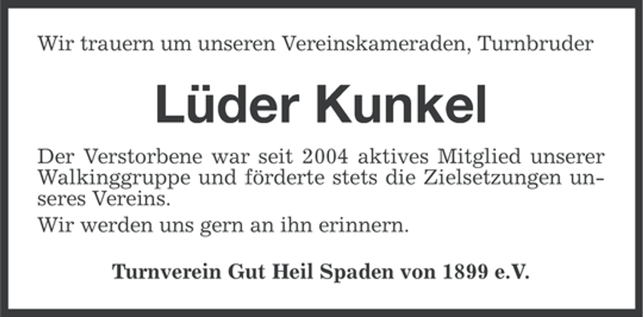 <p>Wir trauern um unseren Vereinskameraden, Turnbruder</p><p>Lüder Kunkel<br />Der Verstorbene war seit 2004 aktives Mitglied unserer<br />Walkinggruppe und förderte stets die Zielsetzungen unseres Vereins.<br />Wir werden uns gern an ihn erinnern.<br />Turnverein Gut Heil Spaden von 1899 e.V.</p>
