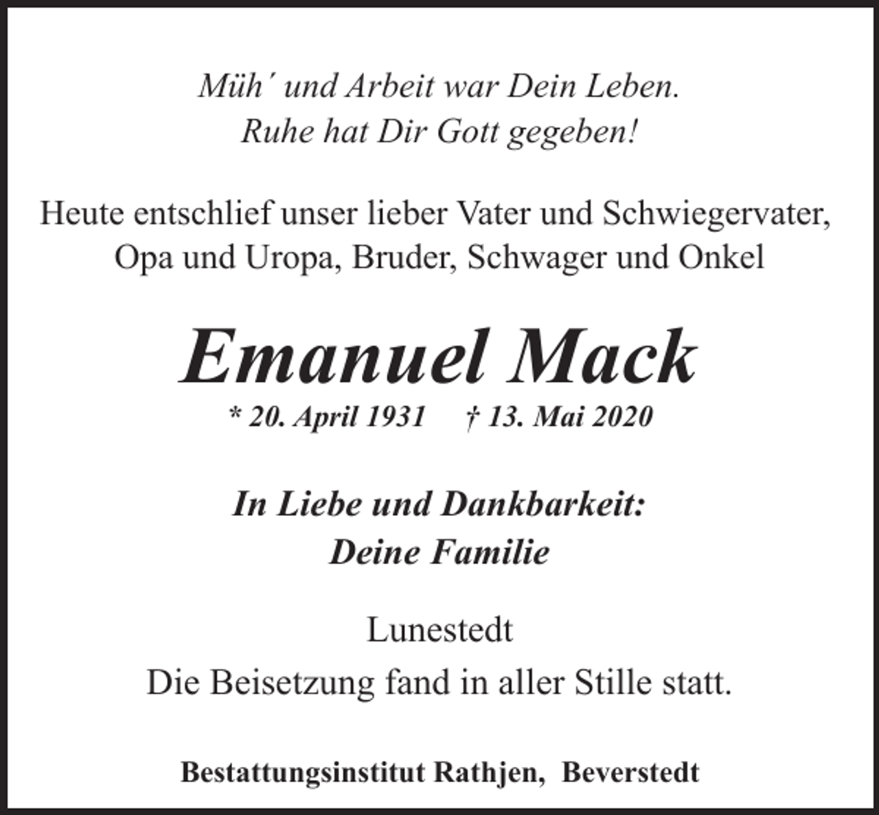<p>Müh´ und Arbeit war Dein Leben.<br />Ruhe hat Dir Gott gegeben!<br />Heute entschlief unser lieber Vater und Schwiegervater,<br />Opa und Uropa, Bruder, Schwager und Onkel</p><p>Emanuel Mack<br />* 20. April 1931</p><p>† 13. Mai 2020</p><p>In Liebe und Dankbarkeit:<br />Deine Familie<br />Lunestedt<br />Die Beisetzung fand in aller Stille statt.<br />Bestattungsinstitut Rathjen, Beverstedt</p>