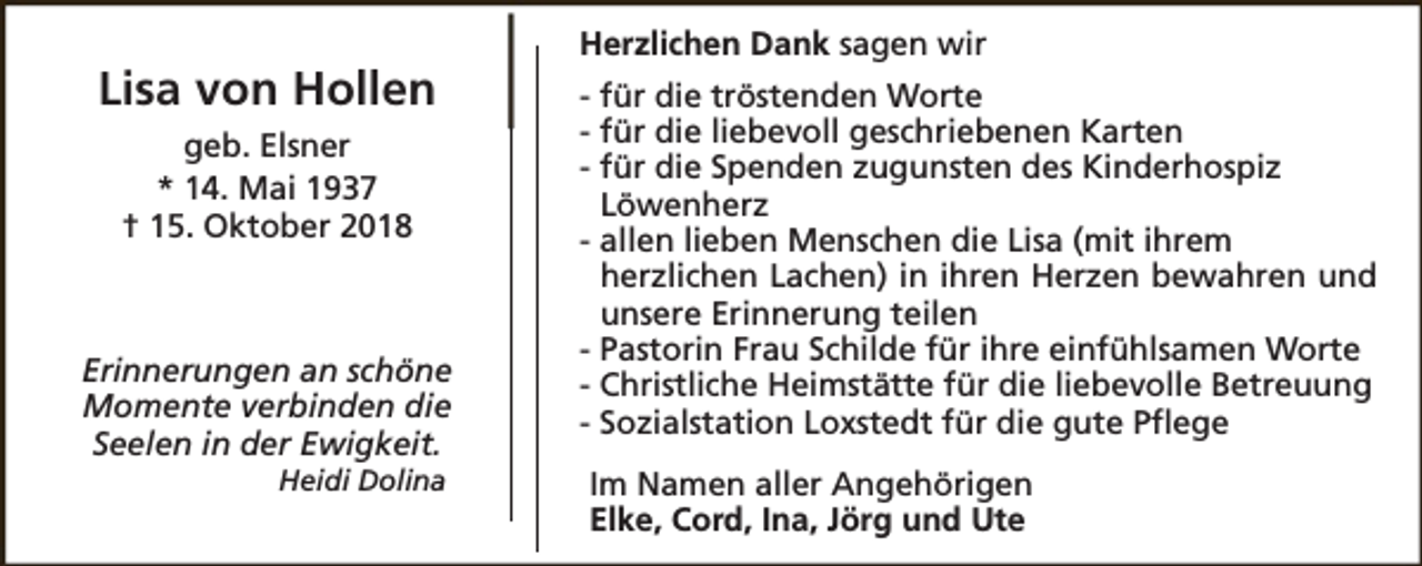<p>Lisa von Hollen<br />geb. Elsner<br />* 14. Mai 1937<br />† 15. Oktober 2018</p><p>Erinnerungen an schöne<br />Momente verbinden die<br />Seelen in der Ewigkeit.<br />Heidi Dolina</p><p>Herzlichen Dank sagen wir<br />- für die tröstenden Worte<br />- für die liebevoll geschriebenen Karten<br />- für die Spenden zugunsten des Kinderhospiz<br />Löwenherz<br />- allen lieben Menschen die Lisa (mit ihrem<br />herzlichen Lachen) in ihren Herzen bewahren und<br />unsere Erinnerung teilen<br />- Pastorin Frau Schilde für ihre einfühlsamen Worte<br />- Christliche Heimstätte für die liebevolle Betreuung<br />- Sozialstation Loxstedt für die gute Pflege<br />Im Namen aller Angehörigen<br />Elke, Cord, Ina, Jörg und Ute</p>