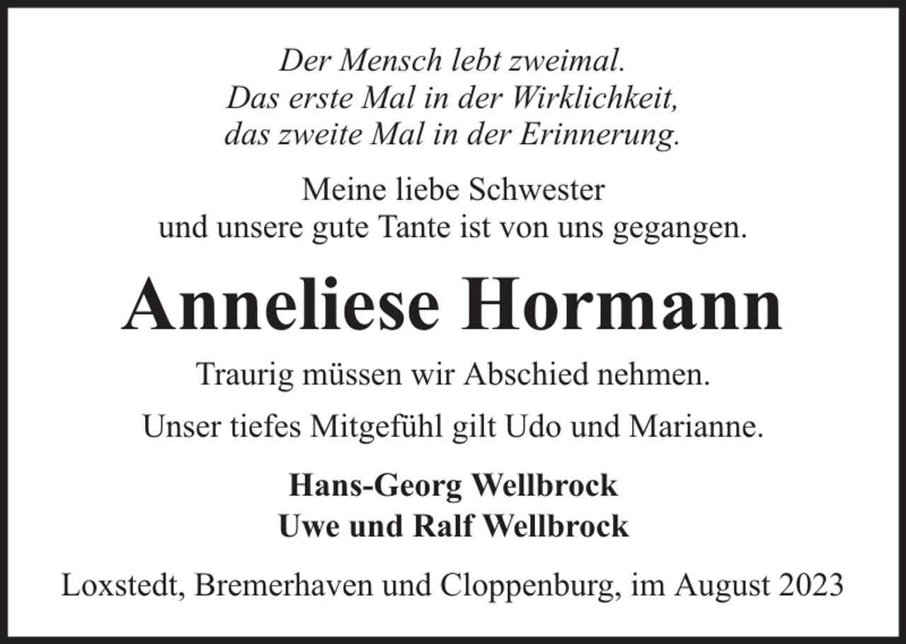 <p>Der Mensch lebt zweimal.<br />Das erste Mal in der Wirklichkeit,<br />das zweite Mal in der Erinnerung.<br />Meine liebe Schwester<br />und unsere gute Tante ist von uns gegangen.</p><p>Anneliese Hormann<br />Traurig müssen wir Abschied nehmen.</p><p>Unser tiefes Mitgefühl gilt Udo und Marianne.<br />Hans-Georg Wellbrock<br />Uwe und Ralf Wellbrock<br />Loxstedt, Bremerhaven und Cloppenburg, im August 2023</p>