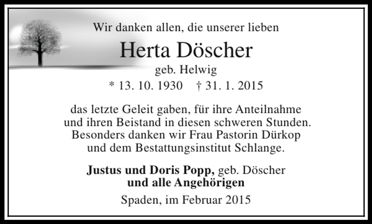 <p>Wir danken allen, die unserer lieben</p><p>Herta Döscher</p><p>geb. Helwig<br />* 13. 10. 1930 † 31. 1. 2015<br />das letzte Geleit gaben, für ihre Anteilnahme<br />und ihren Beistand in diesen schweren Stunden.<br />Besonders danken wir Frau Pastorin Dürkop<br />und dem Bestattungsinstitut Schlange.<br />Justus und Doris Popp, geb. Döscher<br />und alle Angehörigen<br />Spaden, im Februar 2015</p>