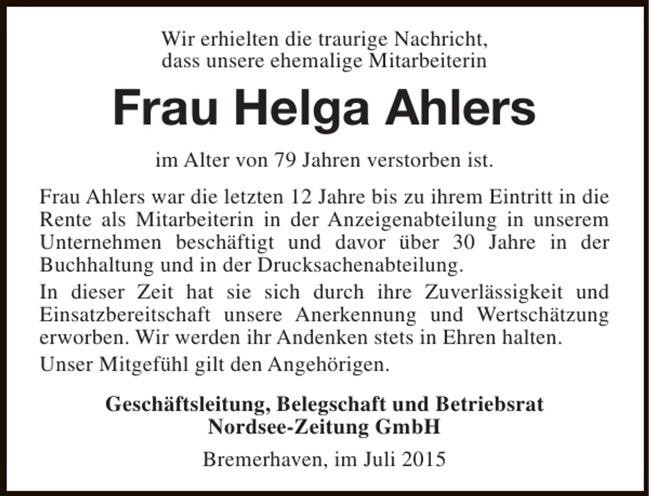 <p>Wir erhielten die traurige Nachricht,<br />dass unsere ehemalige Mitarbeiterin</p><p>Frau Helga Ahlers<br />im Alter von 79 Jahren verstorben ist.<br />Frau Ahlers war die letzten 12 Jahre bis zu ihrem Eintritt in die<br />Rente als Mitarbeiterin in der Anzeigenabteilung in unserem<br />Unternehmen beschäftigt und davor über 30 Jahre in der<br />Buchhaltung und in der Drucksachenabteilung.<br />In dieser Zeit hat sie sich durch ihre Zuverlässigkeit und<br />Einsatzbereitschaft unsere Anerkennung und Wertschätzung<br />erworben. Wir werden ihr Andenken stets in Ehren halten.<br />Unser Mitgefühl gilt den Angehörigen.<br />Geschäftsleitung, Belegschaft und Betriebsrat<br />Nordsee-Zeitung GmbH<br />Bremerhaven, im Juli 2015</p>