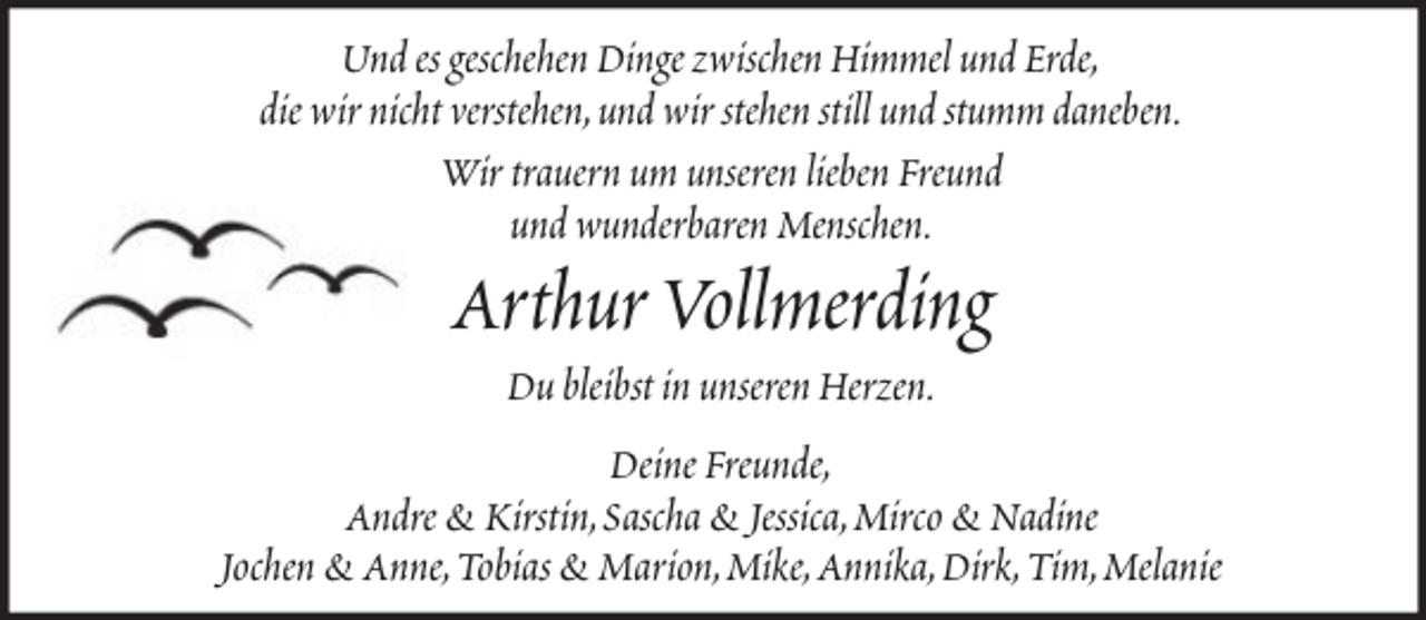 <p>Und es geschehen Dinge zwischen Himmel und Erde,<br />die wir nicht verstehen,und wir stehen still und stumm daneben.<br />Wir trauern um unseren lieben Freund<br />und wunderbaren Menschen.</p><p>Arthur Vollmerding<br />Du bleibst in unseren Herzen.<br />Deine Freunde,<br />Andre &amp; Kirstin,Sascha &amp; Jessica,Mirco &amp; Nadine<br />Jochen &amp; Anne,Tobias &amp; Marion,Mike,Annika,Dirk,Tim,Melanie</p>