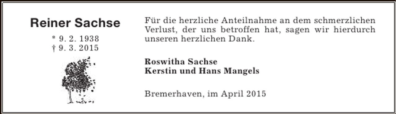 <p>Reiner Sachse<br />* 9. 2. 1938<br />† 9. 3. 2015</p><p>Für die herzliche Anteilnahme an dem schmerzlichen<br />Verlust, der uns betroffen hat, sagen wir hierdurch<br />unseren herzlichen Dank.<br />Roswitha Sachse<br />Kerstin und Hans Mangels<br />Bremerhaven, im April 2015</p>