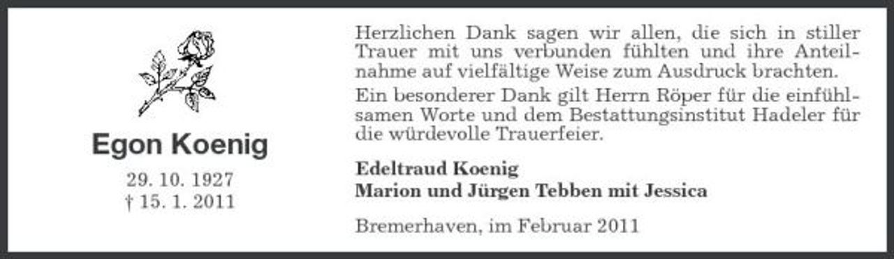 <p>Egon Koenig<br />29. 10. 1927 † 15. 1. 2011</p><p>Herzlichen Dank sagen wir allen, die sich in stiller Trauer mit uns verbunden fühlten und ihre Anteilnahme auf vielfältige Weise zum Ausdruck brachten. Ein besonderer Dank gilt Herrn Röper für die einfühlsamen Worte und dem Bestattungsinstitut Hadeler für die würdevolle Trauerfeier. Edeltraud Koenig Marion und Jürgen Tebben mit Jessica Bremerhaven, im Februar 2011</p>