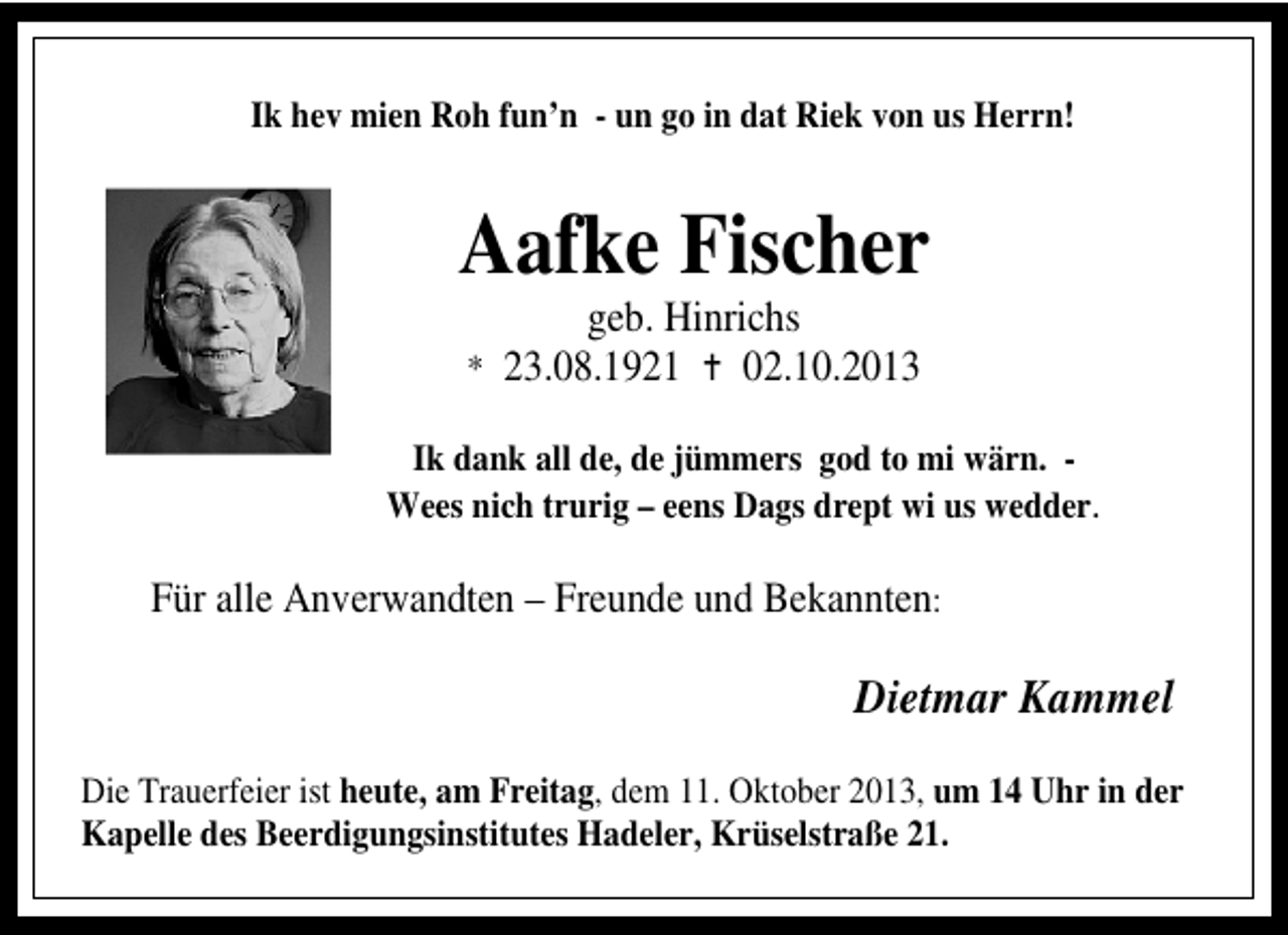 <p>Ik hev mien Roh fun’n - un go in dat Riek von us Herrn!</p><p>Aafke Fischer<br />geb. Hinrichs<br />02.10.2013</p><p>* 23.08.1921</p><p>Ik dank all de, de jümmers god to mi wärn. Wees nich trurig – eens Dags drept wi us wedder.</p><p>Für alle Anverwandten – Freunde und Bekannten:</p><p>Dietmar Kammel<br />Die Trauerfeier ist heute, am Freitag, dem 11. Oktober 2013, um 14 Uhr in der<br />Kapelle des Beerdigungsinstitutes Hadeler, Krüselstraße 21.</p>