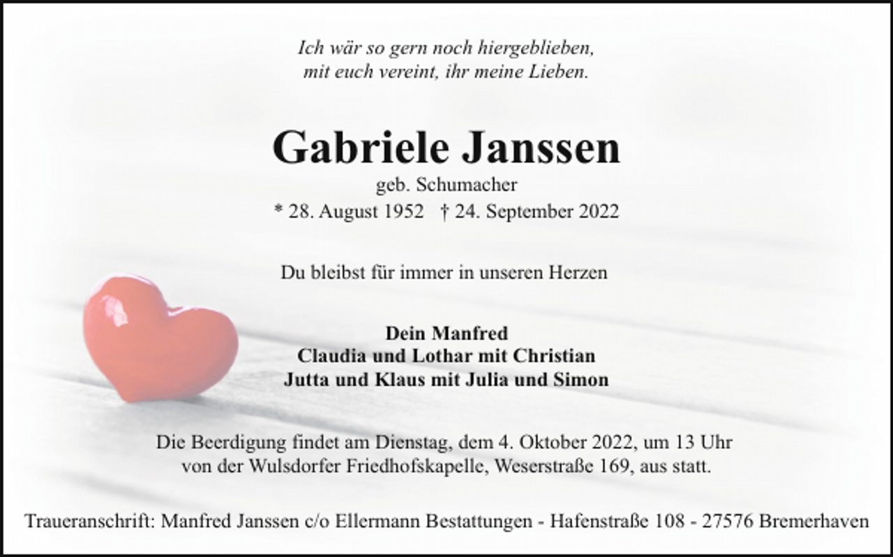 <p>Ich wär so gern noch hiergeblieben,<br />mit euch vereint, ihr meine Lieben.</p><p>Gabriele Janssen<br />geb. Schumacher<br />* 28. August 1952 † 24. September 2022<br />Du bleibst für immer in unseren Herzen<br />Dein Manfred<br />Claudia und Lothar mit Christian<br />Jutta und Klaus mit Julia und Simon<br />Die Beerdigung findet am Dienstag, dem 4. Oktober 2022, um 13 Uhr<br />von der Wulsdorfer Friedhofskapelle, Weserstraße 169, aus statt.<br />Traueranschrift: Manfred Janssen c/o Ellermann Bestattungen - Hafenstraße 108 - 27576 Bremerhaven</p>