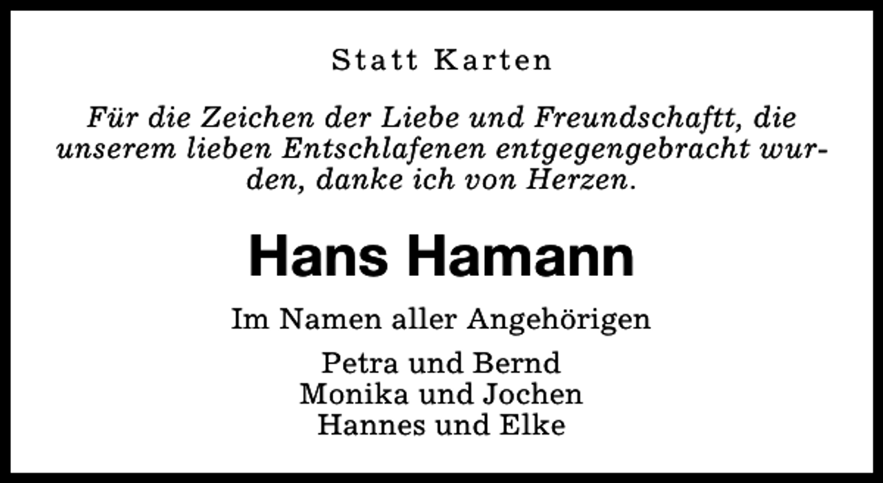 <p>S t a t t K a rt e n<br />Für die Zeichen der Liebe und Freundschaftt, die<br />unserem lieben Entschlafenen entgegengebracht wurden, danke ich von Herzen.</p><p>Hans Hamann<br />Im Namen aller Angehörigen<br />Petra und Bernd<br />Monika und Jochen<br />Hannes und Elke</p>