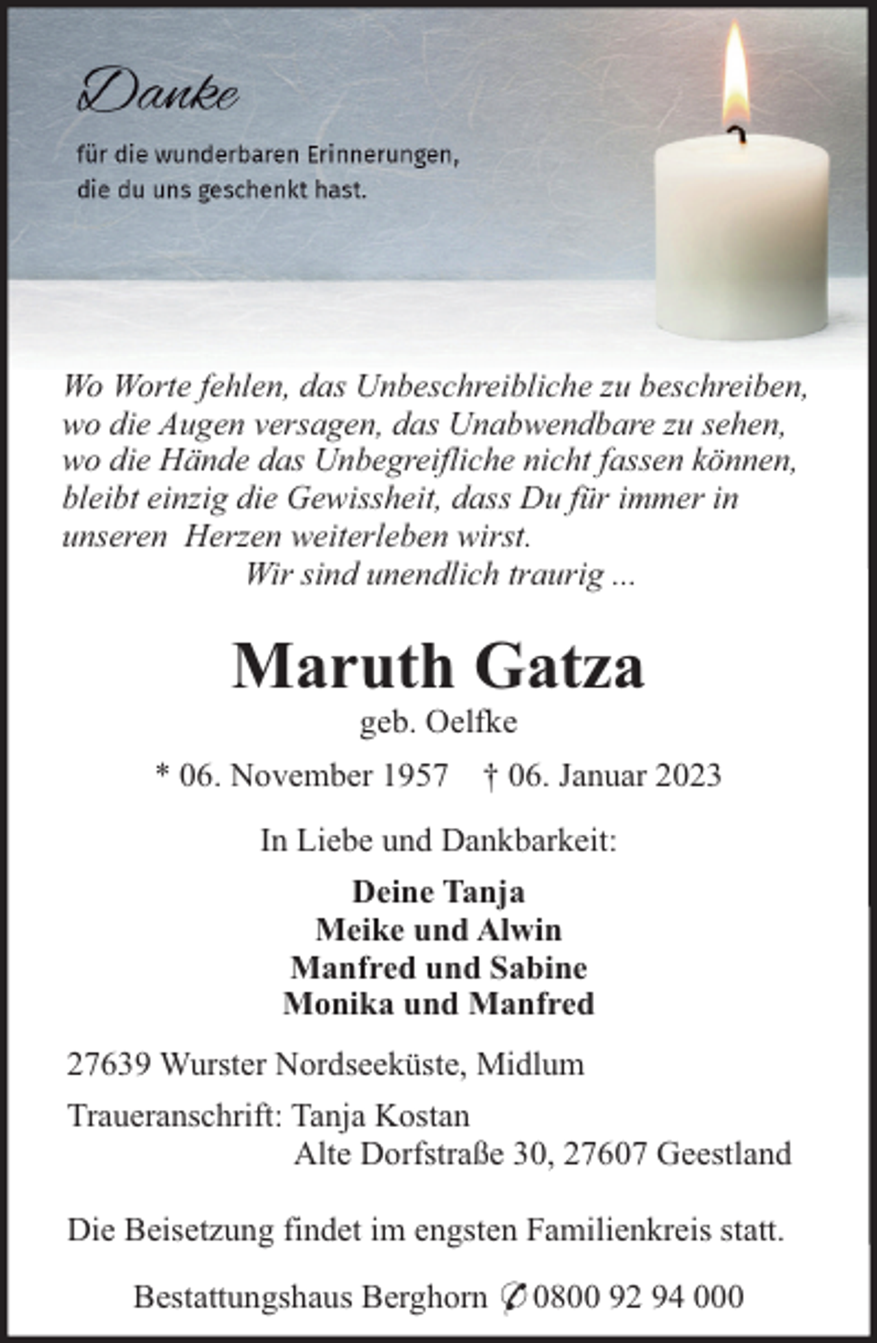 <p>Wo Worte fehlen, das Unbeschreibliche zu beschreiben,<br />wo die Augen versagen, das Unabwendbare zu sehen,<br />wo die Hände das Unbegreifliche nicht fassen können,<br />bleibt einzig die Gewissheit, dass Du für immer in<br />unseren Herzen weiterleben wirst.<br />Wir sind unendlich traurig ...</p><p>Maruth Gatza<br />geb. Oelfke<br />* 06. November 1957 † 06. Januar 2023<br />In Liebe und Dankbarkeit:<br />Deine Tanja<br />Meike und Alwin<br />Manfred und Sabine<br />Monika und Manfred<br />27639 Wurster Nordseeküste, Midlum<br />Traueranschrift: Tanja Kostan<br />Alte Dorfstraße 30, 27607 Geestland<br />Die Beisetzung findet im engsten Familienkreis statt.<br />Bestattungshaus Berghorn * 0800 92 94 000</p>