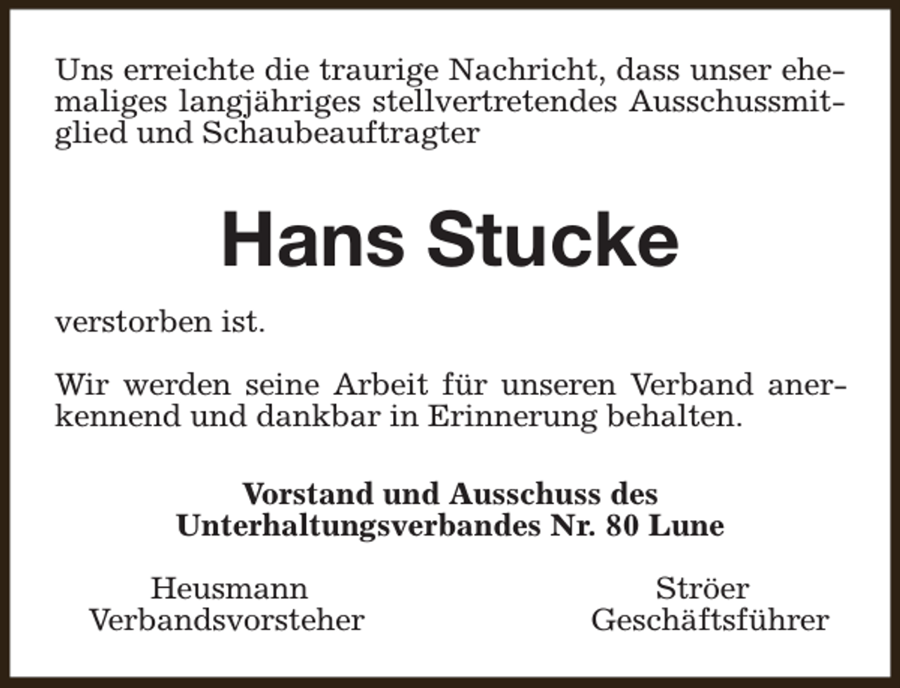 <p>Uns erreichte die traurige Nachricht, dass unser ehemaliges langjähriges stellvertretendes Ausschussmitglied und Schaubeauftragter</p><p>Hans Stucke<br />verstorben ist.<br />Wir werden seine Arbeit für unseren Verband anerkennend und dankbar in Erinnerung behalten.<br />Vorstand und Ausschuss des<br />Unterhaltungsverbandes Nr. 80 Lune<br />Heusmann<br />Verbandsvorsteher</p><p>Ströer<br />Geschäftsführer</p>