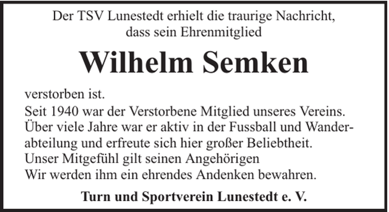 <p>Der TSV Lunestedt erhielt die traurige Nachricht,<br />dass sein Ehrenmitglied</p><p>Wilhelm Semken<br />verstorben ist.<br />Seit 1940 war der Verstorbene Mitglied unseres Vereins.<br />Über viele Jahre war er aktiv in der Fussball und Wanderabteilung und erfreute sich hier großer Beliebtheit.<br />Unser Mitgefühl gilt seinen Angehörigen<br />Wir werden ihm ein ehrendes Andenken bewahren.<br />Turn und Sportverein Lunestedt e. V.</p>