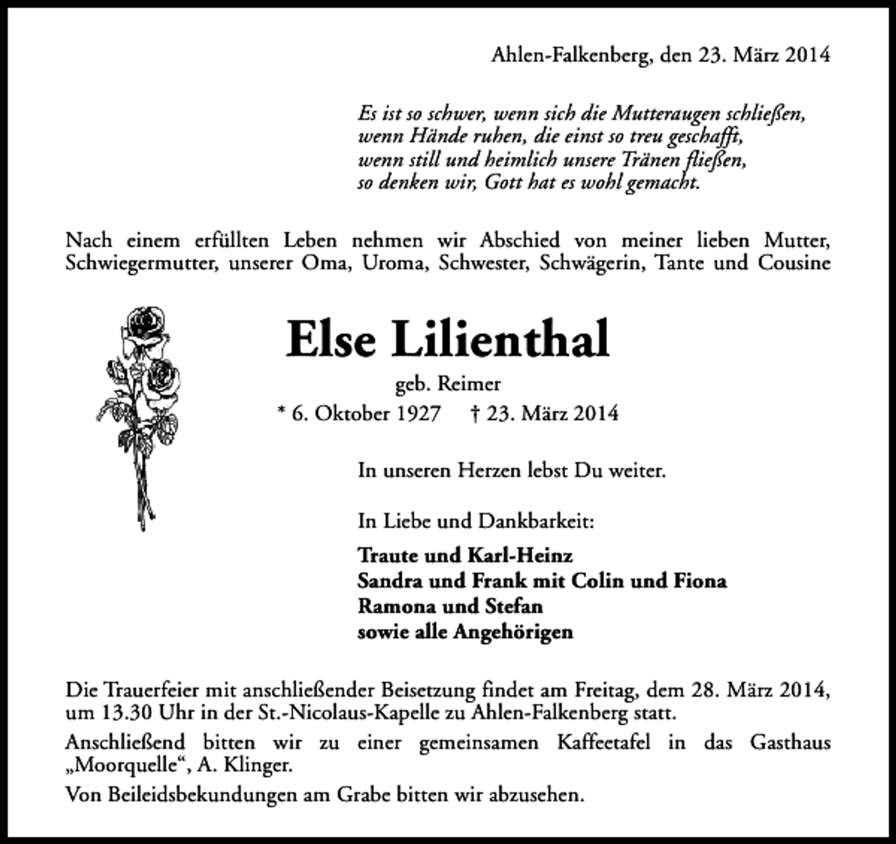 <p>Ahlen-Falkenberg, den 23. März 2014<br />Es ist so schwer, wenn sich die Mutteraugen schließen,<br />wenn Hände ruhen, die einst so treu geschafft,<br />wenn still und heimlich unsere Tränen fließen,<br />so denken wir, Gott hat es wohl gemacht.<br />Nach einem erfüllten Leben nehmen wir Abschied von meiner lieben Mutter,<br />Schwiegermutter, unserer Oma, Uroma, Schwester, Schwägerin, Tante und Cousine</p><p>Else Lilienthal</p><p>geb. Reimer<br />* 6. Oktober 1927 † 23. März 2014<br />In unseren Herzen lebst Du weiter.<br />In Liebe und Dankbarkeit:<br />Traute und Karl-Heinz<br />Sandra und Frank mit Colin und Fiona<br />Ramona und Stefan<br />sowie alle Angehörigen<br />Die Trauerfeier mit anschließender Beisetzung findet am Freitag, dem 28. März 2014,<br />um 13.30 Uhr in der St.-Nicolaus-Kapelle zu Ahlen-Falkenberg statt.<br />Anschließend bitten wir zu einer gemeinsamen Kaffeetafel in das Gasthaus<br />„Moorquelle“, A. Klinger.<br />Von Beileidsbekundungen am Grabe bitten wir abzusehen.</p>