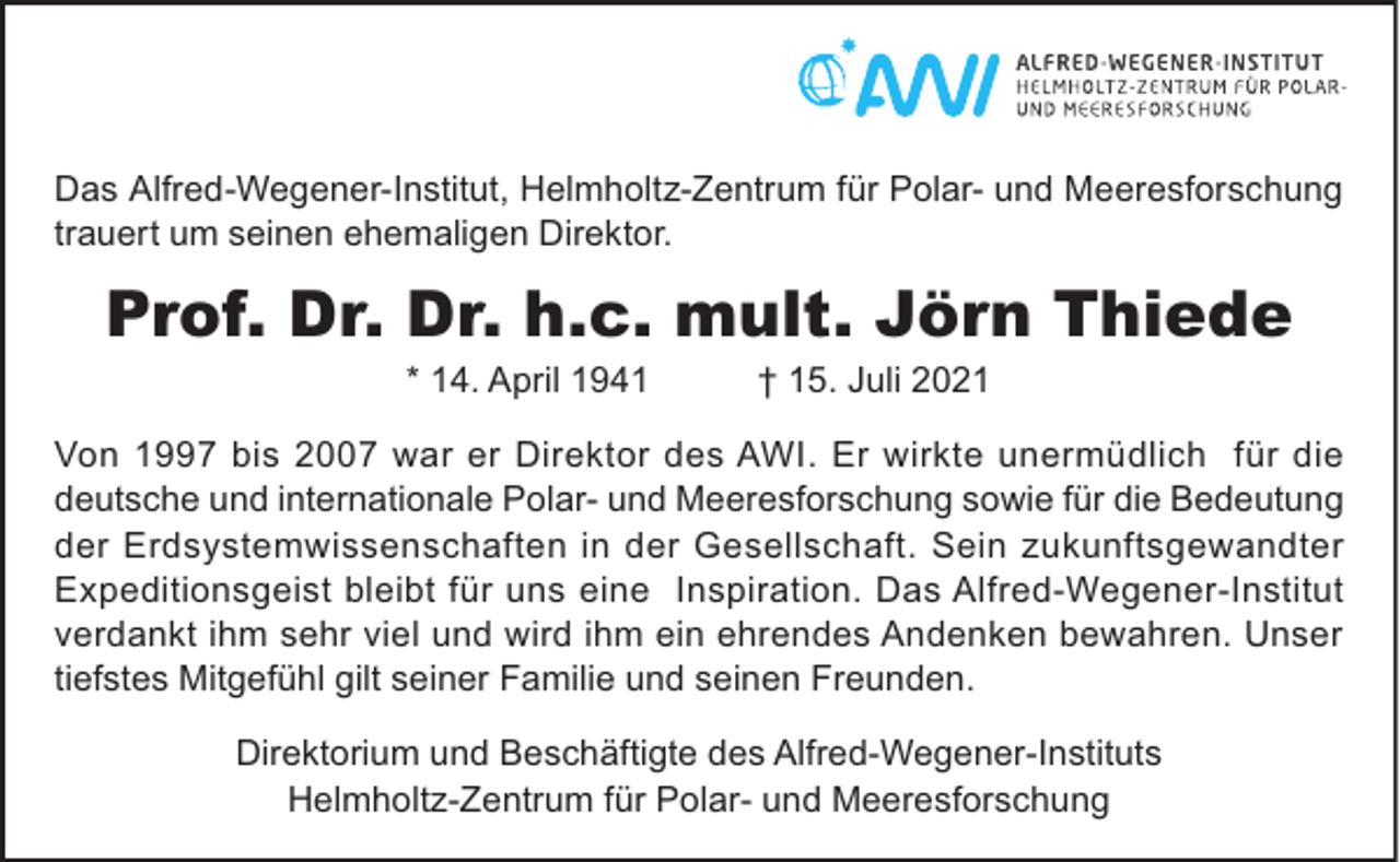 <p>Das Alfred-Wegener-Institut, Helmholtz-Zentrum für Polar- und Meeresforschung<br />trauert um seinen ehemaligen Direktor.</p><p>Prof. Dr. Dr. h.c. mult. Jörn Thiede<br />* 14. April 1941</p><p>† 15. Juli 2021</p><p>Von 1997 bis 2007 war er Direktor des AWI. Er wirkte unermüdlich für die<br />deutsche und internationale Polar- und Meeresforschung sowie für die Bedeutung<br />der Erdsystemwissenschaften in der Gesellschaft. Sein zukunftsgewandter<br />Expeditionsgeist bleibt für uns eine Inspiration. Das Alfred-Wegener-Institut<br />verdankt ihm sehr viel und wird ihm ein ehrendes Andenken bewahren. Unser<br />tiefstes Mitgefühl gilt seiner Familie und seinen Freunden.<br />Direktorium und Beschäftigte des Alfred-Wegener-Instituts<br />Helmholtz-Zentrum für Polar- und Meeresforschung</p>