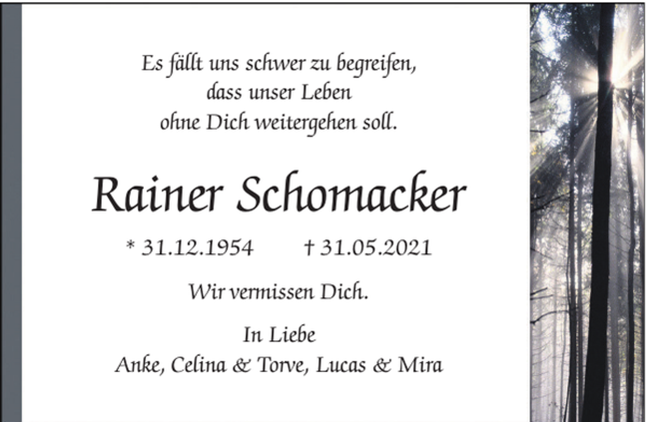 <p>Es fällt uns schwer zu begreifen,<br />dass unser Leben<br />ohne Dich weitergehen soll.</p><p>Rainer Schomacker<br />* 31.12.1954</p><p>† 31.05.2021</p><p>Wir vermissen Dich.<br />In Liebe<br />Anke, Celina &amp; Torve, Lucas &amp; Mira</p>