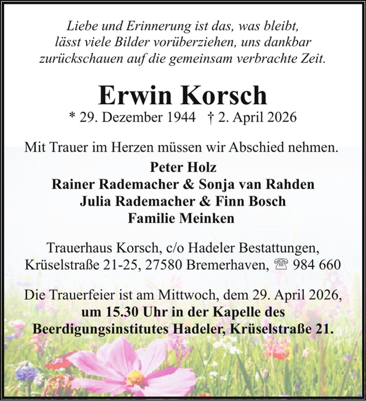 <p>Liebe und Erinnerung ist das, was bleibt,<br />lässt viele Bilder vorüberziehen, uns dankbar<br />zurückschauen auf die gemeinsam verbrachte Zeit.</p><p>Erwin Korsch</p><p>* 29. Dezember 1944 † 2. April 2026<br />Mit Trauer im Herzen müssen wir Abschied nehmen.<br />Peter Holz<br />Rainer Rademacher &amp; Sonja van Rahden<br />Julia Rademacher &amp; Finn Bosch<br />Familie Meinken<br />Trauerhaus Korsch, c/o Hadeler Bestattungen,<br />Krüselstraße 21-25, 27580 Bremerhaven, ' 984 660<br />Die Trauerfeier ist am Mittwoch, dem 29. April 2026,<br />um 15.30 Uhr in der Kapelle des<br />Beerdigungsinstitutes Hadeler, Krüselstraße 21.</p>