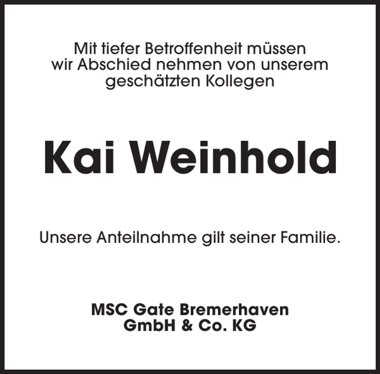 <p>Mit tiefer Betroffenheit müssen<br />wir Abschied nehmen von unserem<br />geschätzten Kollegen</p><p>Kai Weinhold<br />Unsere Anteilnahme gilt seiner Familie.</p><p>MSC Gate Bremerhaven<br />GmbH &amp; Co. KG</p>