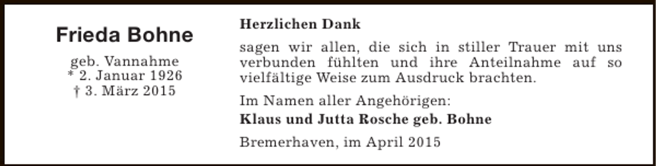 <p>Frieda Bohne<br />geb. Vannahme<br />* 2. Januar 1926<br />† 3. März 2015</p><p>Herzlichen Dank<br />sagen wir allen, die sich in stiller Trauer mit uns<br />verbunden fühlten und ihre Anteilnahme auf so<br />vielfältige Weise zum Ausdruck brachten.<br />Im Namen aller Angehörigen:<br />Klaus und Jutta Rosche geb. Bohne<br />Bremerhaven, im April 2015</p>