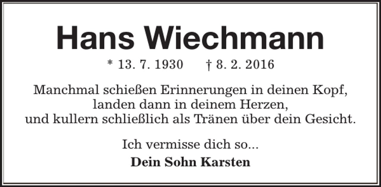 <p>Hans Wiechmann<br />* 13. 7. 1930</p><p>† 8. 2. 2016</p><p>Manchmal schießen Erinnerungen in deinen Kopf,<br />landen dann in deinem Herzen,<br />und kullern schließlich als Tränen über dein Gesicht.<br />Ich vermisse dich so...<br />Dein Sohn Karsten</p>