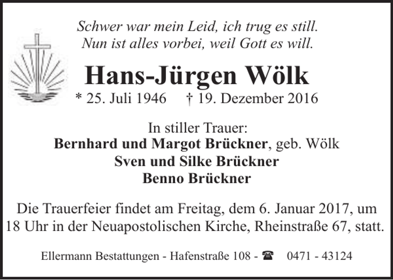 <p>Schwer war mein Leid, ich trug es still.<br />Nun ist alles vorbei, weil Gott es will.</p><p>Hans-Jürgen Wölk</p><p>* 25. Juli 1946</p><p>† 19. Dezember 2016</p><p>In stiller Trauer:<br />Bernhard und Margot Brückner, geb. Wölk<br />Sven und Silke Brückner<br />Benno Brückner<br />Die Trauerfeier findet am Freitag, dem 6. Januar 2017, um<br />18 Uhr in der Neuapostolischen Kirche, Rheinstraße 67, statt.<br />Ellermann Bestattungen - Hafenstraße 108 - (</p><p>0471 - 43124</p>