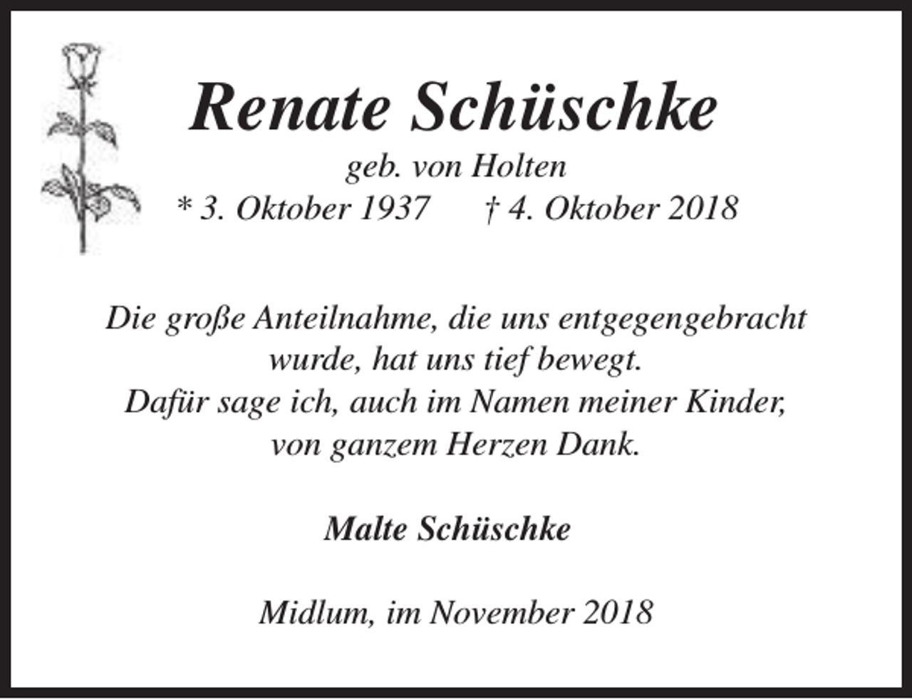 <p>Renate Schüschke</p><p>geb. von Holten<br />* 3. Oktober 1937<br />† 4. Oktober 2018<br />Die große Anteilnahme, die uns entgegengebracht<br />wurde, hat uns tief bewegt.<br />Dafür sage ich, auch im Namen meiner Kinder,<br />von ganzem Herzen Dank.<br />Malte Schüschke<br />Midlum, im November 2018</p>