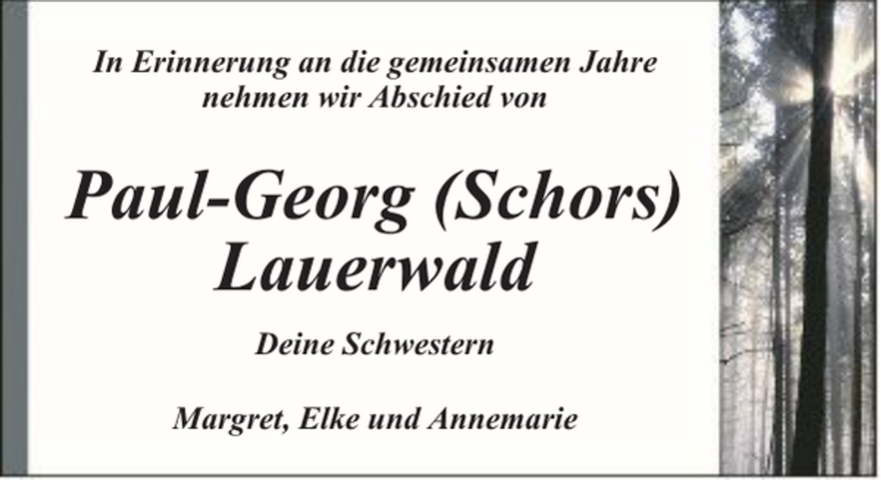 <p>In Erinnerung an die gemeinsamen Jahre<br />nehmen wir Abschied von</p><p>Paul-Georg (Schors)<br />Lauerwald<br />Deine Schwestern<br />Margret, Elke und Annemarie</p>