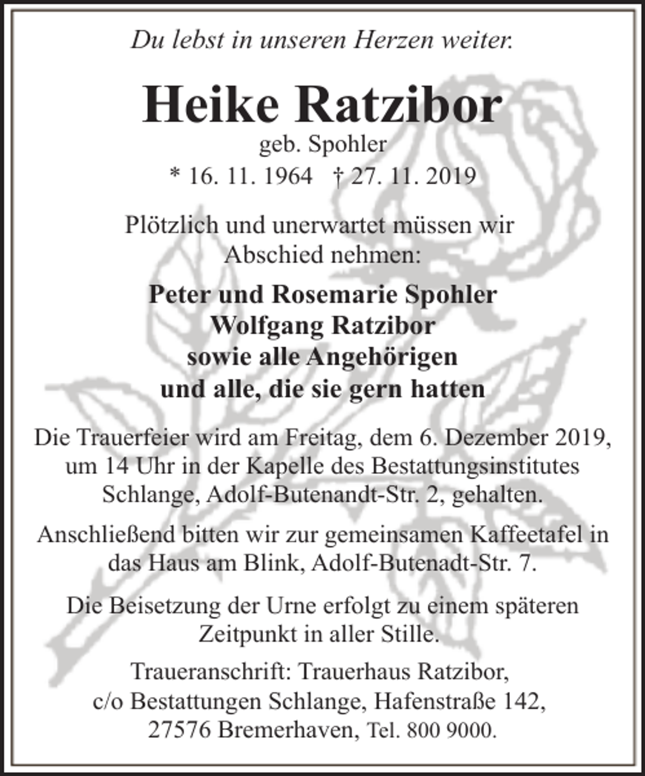 <p>Du lebst in unseren Herzen weiter.</p><p>Heike Ratzibor<br />geb. Spohler<br />* 16. 11. 1964 † 27. 11. 2019</p><p>Plötzlich und unerwartet müssen wir<br />Abschied nehmen:</p><p>Peter und Rosemarie Spohler<br />Wolfgang Ratzibor<br />sowie alle Angehörigen<br />und alle, die sie gern hatten<br />Die Trauerfeier wird am Freitag, dem 6. Dezember 2019,<br />um 14 Uhr in der Kapelle des Bestattungsinstitutes<br />Schlange, Adolf-Butenandt-Str. 2, gehalten.<br />Anschließend bitten wir zur gemeinsamen Kaffeetafel in<br />das Haus am Blink, Adolf-Butenadt-Str. 7.<br />Die Beisetzung der Urne erfolgt zu einem späteren<br />Zeitpunkt in aller Stille.<br />Traueranschrift: Trauerhaus Ratzibor,<br />c/o Bestattungen Schlange, Hafenstraße 142,<br />27576 Bremerhaven, Tel. 800 9000.</p>